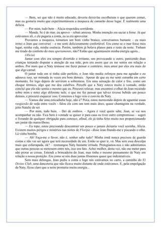 — Bem, sei que não é muito educado, deveria deixá-las escolherem o que querem comer,
mas eu gostaria muito que experimentassem a moqueca de camarão desse lugar. É realmente uma
delícia.
         — Por mim, tudo bem – Alicia respondeu sorridente.
         — Manda. Se é do mar, eu aprovo – rebati ansiosa. Minha intenção era saciar a fome. Já que
estávamos ali, e ele pagaria a conta, eu ia era aproveitar.
         Provamos a moqueca, tomamos um bom vinho branco, conversamos bastante – eu mais
irritei o Jean que conversei – e me senti deliciosamente confortável. Era como se o mar fosse meu
lugar, minha vida, minha essência. Porém, também já bolava planos para o resto da noite. Tinham
me tirado do conforto do meu apertamento, não? Então que aguentassem minha energia agora...
         (Alicia)
         Jantar com eles era sempre divertido e irritante, um provocando o outro, parecendo duas
crianças tentando disputar a atenção da sua mãe, pois era assim que eu me sentia em relação a
ambos. Por mais que a Naty tentasse me fazer pensar o contrário, meu amor por eles era mais do
que algo carnal.
         O jantar todo em si tinha sido perfeito, o Jean não media esforços para me agradar e eu
adorava isso, ser mimada às vezes era bom demais. Apesar de que eu me senti estranha em certo
momento, foi logo depois de servirem a sobremesa. Era uma sensação de calor e frio, como um
choque térmico, algo que me deu calafrios. Percebi que a Naty estava muito à vontade, então
concluí que ela não sentia o mesmo que eu. Procurei relaxar, mas encontrei o olhar do Jean recaindo
sobre mim e notei algo diferente nele, o que me fez pensar que talvez tivesse bebido um pouco
demais, e procurei esquecer isso. Comemos e logo veio o convite da Naty.
         — Vamos dar uma esticadinha hoje, não é? Poxa, estou merecendo depois de aguentar essas
rasgassão de seda entre vocês - falou ela com um tom mais doce, quase chantagista na verdade,
jeito Natalie de ser.
         — Por mim, tudo bem. – Dei de ombros. - Agora é você quem sabe, Jean, se vai nos
acompanhar ou não. Fica bem à vontade se quiser ir para casa ou tiver outro compromisso – sugeri
o livrando de qualquer obrigação para conosco, afinal, ele já tinha feito muito nos proporcionando
um jantar tão maravilhoso.
         — Eu topo, estou precisando descontrair um pouco e jamais deixaria você sozinha, Alicia.
Existem muitos perigos e mistérios nas noites de Floripa - disse Jean fitando-me e piscando o olho.
Lá vinha bomba.
         — Ah! Faça-me o favor, não é, senhor sabe tudo? Minha irmã nunca precisou de guarda
costas e não vai ser agora que terá necessidade de um. Então se quer ir, vá. Mas sem essa desculpa
mais que esfarrapada, ok? – resmungou Naty bastante irritada. Protegíamos-nos e não admitíamos
que outras pessoas se metessem entre nós, isso era fato. Achei melhor, desta vez, não me meter para
não piorar as coisas. Entendi a brincadeira do Jean, mas tinha o mesmo pensamento de Naty em
relação a nossa proteção. Era como se nós duas juntas fôssemos quase que indestrutíveis.
         Sem mais delongas, Jean pediu a conta e logo nós estávamos no carro, a caminho do El
Divino Club, uma danceteria que não ficava muito distante de onde estávamos. E, pela empolgação
da Naty, ficou claro que a noite prometia muita energia...
 