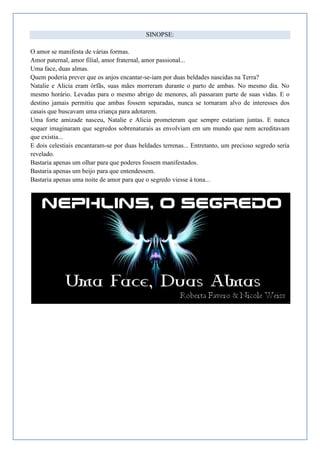 SINOPSE:

O amor se manifesta de várias formas.
Amor paternal, amor filial, amor fraternal, amor passional...
Uma face, duas almas.
Quem poderia prever que os anjos encantar-se-iam por duas beldades nascidas na Terra?
Natalie e Alicia eram órfãs, suas mães morreram durante o parto de ambas. No mesmo dia. No
mesmo horário. Levadas para o mesmo abrigo de menores, ali passaram parte de suas vidas. E o
destino jamais permitiu que ambas fossem separadas, nunca se tornaram alvo de interesses dos
casais que buscavam uma criança para adotarem.
Uma forte amizade nasceu, Natalie e Alicia prometeram que sempre estariam juntas. E nunca
sequer imaginaram que segredos sobrenaturais as envolviam em um mundo que nem acreditavam
que existia...
E dois celestiais encantaram-se por duas beldades terrenas... Entretanto, um precioso segredo seria
revelado.
Bastaria apenas um olhar para que poderes fossem manifestados.
Bastaria apenas um beijo para que entendessem.
Bastaria apenas uma noite de amor para que o segredo viesse à tona...
 