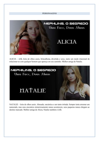 PERSONAGENS




ALICIA – órfã, loira de olhos azuis, brincalhona, divertida e sexy, nutre um medo irracional de
relacionar-se com qualquer homem que apareça em seu caminho. Melhor amiga de Natalie.




NATALIE – loira de olhos azuis. Abusada, sarcástica e um tanto irritada. Sempre tenta arrumar um
namorado, mas seus encontros misteriosamente nunca acontecem, seus paqueras nunca chegam ao
destino marcado. Melhor amiga de Alicia, Natalie também é órfã.
 