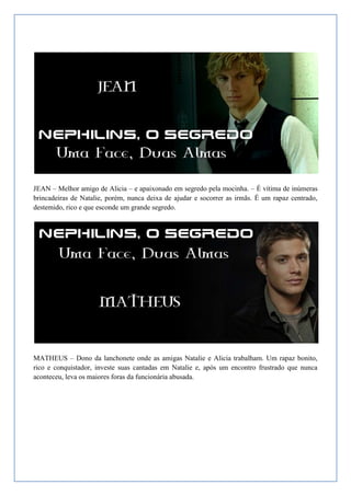 JEAN – Melhor amigo de Alicia – e apaixonado em segredo pela mocinha. – É vítima de inúmeras
brincadeiras de Natalie, porém, nunca deixa de ajudar e socorrer as irmãs. É um rapaz centrado,
destemido, rico e que esconde um grande segredo.




MATHEUS – Dono da lanchonete onde as amigas Natalie e Alicia trabalham. Um rapaz bonito,
rico e conquistador, investe suas cantadas em Natalie e, após um encontro frustrado que nunca
aconteceu, leva os maiores foras da funcionária abusada.
 