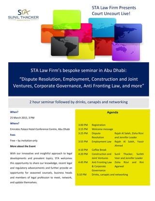 STA Law Firm’s bespoke seminar in Abu Dhabi:
“Dispute Resolution, Employment, Construction and Joint
Ventures, Corporate Governance, Anti Fronting Law, and more”
STA Law Firm Presents
Court Uncourt Live!
2 hour seminar followed by drinks, canapés and networking
Agenda
3:00 PM Registration
3:15 PM Welcome message
3:25 PM Dispute
Resolution
Rajah Al Saleh, Zisha Rizvi
and Jennifer Leader
3:55 PM Employment Law Rajah Al Saleh, Yassir
Ahmed
4:10 PM Coffee Break
4:20 PM Construction and
Joint Ventures
Sunil Thacker, Surbhi
Veer and Jennifer Leader
4:45 PM Anti Fronting Law
& Corporate
Governance
Zisha Rizvi and Rini
Agarwal
5:10 PM Drinks, canapés and networking
When?
25 March 2015, 3 PM
Where?
Emirates Palace Hotel Conference Centre, Abu Dhabi
Fees
Free – by invitation only
More about the Event
With our innovative and insightful approach to legal
developments and prevalent topics, STA welcomes
this opportunity to share our knowledge, recent legal
and regulatory advancements and further provide an
opportunity for seasoned counsels, business heads
and members of legal profession to meet, network,
and update themselves.
 