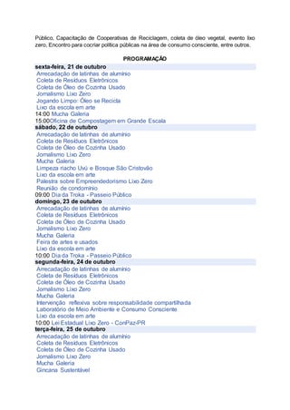Público, Capacitação de Cooperativas de Reciclagem, coleta de óleo vegetal, evento lixo
zero, Encontro para cocriar política públicas na área de consumo consciente, entre outros.
PROGRAMAÇÃO
sexta-feira, 21 de outubro
Arrecadação de latinhas de alumínio
Coleta de Resíduos Eletrônicos
Coleta de Óleo de Cozinha Usado
Jornalismo Lixo Zero
Jogando Limpo: Óleo se Recicla
Lixo da escola em arte
14:00 Mucha Galeria
15:00Oficina de Compostagem em Grande Escala
sábado, 22 de outubro
Arrecadação de latinhas de alumínio
Coleta de Resíduos Eletrônicos
Coleta de Óleo de Cozinha Usado
Jornalismo Lixo Zero
Mucha Galeria
Limpeza riacho Uvú e Bosque São Cristovão
Lixo da escola em arte
Palestra sobre Empreendedorismo Lixo Zero
Reunião de condomínio
09:00 Dia da Troka - Passeio Público
domingo, 23 de outubro
Arrecadação de latinhas de alumínio
Coleta de Resíduos Eletrônicos
Coleta de Óleo de Cozinha Usado
Jornalismo Lixo Zero
Mucha Galeria
Feira de artes e usados
Lixo da escola em arte
10:00 Dia da Troka - Passeio Público
segunda-feira, 24 de outubro
Arrecadação de latinhas de alumínio
Coleta de Resíduos Eletrônicos
Coleta de Óleo de Cozinha Usado
Jornalismo Lixo Zero
Mucha Galeria
Intervenção reflexiva sobre responsabilidade compartilhada
Laboratório de Meio Ambiente e Consumo Consciente
Lixo da escola em arte
10:00 Lei Estadual Lixo Zero - ConPaz-PR
terça-feira, 25 de outubro
Arrecadação de latinhas de alumínio
Coleta de Resíduos Eletrônicos
Coleta de Óleo de Cozinha Usado
Jornalismo Lixo Zero
Mucha Galeria
Gincana Sustentável
 