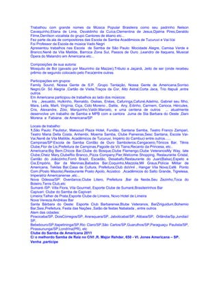 Trabalhou com grande nomes da Música Popular Brasileira como seu padrinho Nelson
Cavaquinho,Eliana de Lima, Osvaldinho da Cuíca,Clementina de Jesus,Djalma Pires,Geraldo
Filme,Denílson vocalista do grupo Cantores de ébano etc...
Fez parte da ala de compositores das Escola de Samba Acadêmicos de Tucuruvi e Vai-Vai
Foi Professor da Escola de música Vado Negri
Apresentou trabalhos nas Escola de Samba de São Paulo: Mocidade Alegre, Camisa Verde e
Branco,Nenê da Vila Matilde, Barroca Zona Sul, Passos de Ouro ,Leandro de Itaquera, Musical
Ópera do Malandro em Americana etc...

Composições de sua autoria:
Mosquito de Boi (gavado por Maurinho da Mazzei),Tributo a Jaçanã, Jeito de ser (onde recebeu
prêmio de segundo colocado pelo Feca)entre outras

Participações em grupos:
Family Sound, Nossa Gente de S.P. ,Grupo Tentação, Nossa Gente de Americana,Sorriso
Negro,Gr. Só Alegria ,Cartão de Visita,Traços da Cor, Alto Astral,Corta Jaca, Trio Itapuã ,entre
outros
Em Americana participou de trabalhos ao lado dos músicos:
 Iris , Jesualdo, Hulkinho, Reinaldo, Oséias, Enéas, Cafuringa,Cafuné,Adelmo, Gabriel seu filho,
Mara, Leila, Marli, Virgínia, Ciça, Cido Moreno , Dalila, Any, Edinho, Carmem, Carioca, Hércules,
Cris, Alexandre, Zóio, Marquinho,Valdir,Marcelo, e uma centena de outros ... atualmente
desenvolve um trabalho de Samba e MPB com a cantora Juma de Sta Barbara do Oeste ,Dani
Morena e Fabiana de Americana/SP

Locais de trabalho:
1.São Paulo: Paulistur, Maksoud Plaza Hotel, Fundão, Santana Samba, Teatro Franco Zampari,
Teatro Maria Della Costa, Anhembi, Moema Samba, Clube Paineiras,Sesc Santana, Escola Vai-
Vai,Nenê de Vila Matilde, Acadêmicos de Tucuruvi, Império do Cambuci entre outros......
Campinas/SP:Escola de Samba Cordão de Ouro Samboleros,Cangaceiro,Tônicos Bar, Tênis
Clube,Flor de Lis,Prefeitura de Campinas,Pagode da Vó Tiana,Recanto da Princesa, etc..
Americana:Big Bem,Chicos Bar,Clube do Bosque,Clube Flamengo,Clube VeteranosMy Way, Iate
Clube,Cheiz Mary,ClubeRio Branco,,Pizza Company,Pier,Welcome Shopping, Restaurante Cristal,
Cantão do Joãozinho,Forró Brazil, Escadão, Desabafo,Restaurante do Juari(Balsa),Espeto e
Cia,Empório, Bar da Meninas,Babados Bar,Coquinho,Mazzola,Mil Graus,Polícia Militar de
Americana, Tekilas Bar,Casa de Cultura, Prefeitura,Club doVinil , Hangar Vila Nova,Café Ponto
Com.(Posto Mazola),Restaurante Posto Apolo, Acústico ,Acadêmicos do Salto Grande, Tigrelesa,
Imperatriz Americanense ,etc...
Nova Odessa/SP: Overdance,Clube Lítero, Prefeitura ,Bar da Neide,Seu Zezinho,Toca do
Boleiro,Tenis Club,etc
Sumaré /SP: Villa Flora, Vila Gourmet, Esporte Clube de Sumaré,Brasileirinhos Bar
Capivari: Clube do Samba de Capivari
Limeira:Talher de Prata,Esporte Clube de Limeira, Novo Hotel de Limeira
Nova Veneza:Andréias Bar
Santa Bárbara do Oeste: Esporte Club Barbarense,Blube Veteranos, BarZiriguidum,Bohemio
Bar,Sesi,Prefeitura, Festa das Nações ,Salão de festas Nabalada , entre outros
Alem das cidades:
Piracicaba/SP, DoisCórregos/SP, Araraquara/SP, Jaboticabal/SP, Atibaia/SP, Orlândia/Sp,Jundiaí/
SP,
Bebebouro/SP,Itapetininga/SP,Rio Claro/SP,São Carlos/SP,Guarulhos/SP,Paraguaçu Paulista/SP,
Pirassununga/SP,Londrina(PR), etc
Clube do Samba de Americana 2011
C/ o melhordo Samba de Raiz no CIVI ,R. Major Rehder, 650 - Vl. Jones Americana – SP.
Venha ,participe
 