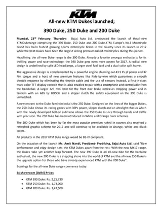 All-new KTM Dukes launched;
390 Duke, 250 Duke and 200 Duke
Mumbai, 23rd February, Thursday: Bajaj Auto Ltd. announced the launch of theall-new
KTMDukerange comprising the 390 Duke, 250 Duke and 200 Duke.KTM, Europe’s No.1 Motorcycle
brand has been fastest growing sports motorcycle brand in the country since its launch in 2012
while the KTM Dukes have been the largest selling premium naked motorcycles during this period.
Headlining the all-new Duke range is the 390 Duke. Already a favorite amongst enthusiasts for its
thrilling power and race-technology, the 390 Duke gets even more potent for 2017. A radical new
design is underlined by split LED headlamps, a larger steel fuel tank and a dual-color split frame.
The aggressive design is complemented by a powerful engine churning out 43.5 Ps pf power and 37
Nm torque and a host of new premium features like Ride-by-wire which guarantees a smooth
throttle response by eliminating the throttle cable and the use of sensors instead, a first-in-class
multi-color TFT display console that is also enabled to pair with a smartphone and controllable from
the handlebar. A larger 320 mm rotor for the front disc brake increases stopping power and in
tandem with an ABS by BOSCH and a slipper clutch the safety equipment on the 390 Duke is
unmatched.
A new entrant to the Duke family in India is the 250 Duke. Designed on the lines of the bigger Dukes,
the 250 Duke shows its racing genes with 30Ps power, slipper clutch and an ultralight chassis which
with the newly developed bolt-on subframe allows the 250 Duke to slice through bends and traffic
with precision. The 250 Duke has been introduced in White and Orange color schemes.
The 200 Duke which has been by far the most popular premium naked in country also received a
refreshed graphic scheme for 2017 and will continue to be available in Orange, White and Black
colors.
All products in the 2017 KTM Duke range would be BS-IV compliant.
On the occasion of the launch Mr. Amit Nandi, President- Probiking, Bajaj Auto Ltd. said “Raw
performance and edgy design sets the KTM Dukes apart from the rest. With the new MY17 range,
the Dukes take yet another leap forward. The new 390 Duke is an all-new bike for the hardcore
enthusiast, the new 200 Duke is a stepping stone into the world of KTM and the all-new 250 Duke is
the upgrade option for those who have already experienced KTM with the 200 Duke”.
Bookings for the all-new Duke range commence today.
Ex-showroom (Delhi) Prices
 KTM 390 Duke: Rs. 2,25,730
 KTM 250 Duke: Rs. 1,73,000
 KTM 200 Duke: Rs. 1,43,500
 