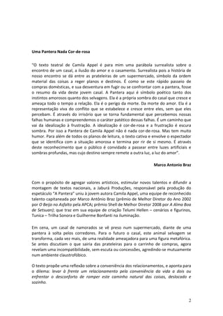  
                                                                          	
  
	
  
Uma	
  Pantera	
  Nada	
  Cor-­‐de-­‐rosa	
  	
  
	
  
“O	
   texto	
   teatral	
   de	
   Camila	
   Appel	
   é	
   para	
   mim	
   uma	
   parábola	
   surrealista	
   sobre	
   o	
  
encontro	
  de	
  um	
  casal,	
  a	
  ilusão	
  do	
  amor	
  e	
  o	
  casamento.	
  Surrealista	
  pois	
  a	
  história	
  de	
  
nosso	
   encontro	
   se	
   dá	
   entre	
   as	
   prateleiras	
   de	
   um	
   supermercado,	
   símbolo	
   da	
   ordem	
  
material	
   das	
   coisas	
   a	
   reger	
   planos	
   e	
   destinos.	
   É	
   como	
   se	
   este	
   rápido	
   passeio	
   de	
  
compras	
   domésticas,	
   e	
   sua	
   desventura	
   em	
   fugir	
   ou	
   se	
   confrontar	
   com	
   a	
   pantera,	
   fosse	
  
o	
   resumo	
   da	
   vida	
   deste	
   jovem	
   casal.	
   A	
   Pantera	
   aqui	
   é	
   símbolo	
   poético	
   tanto	
   dos	
  
instintos	
  amorosos	
  quanto	
  dos	
  selvagens.	
  Ela	
  é	
  a	
  própria	
  sombra	
  do	
  casal	
  que	
  cresce	
  e	
  
ameaça	
  todo	
  o	
  tempo	
  a	
  relação.	
  Ela	
  é	
  o	
  perigo	
  da	
  morte.	
  Da	
  morte	
  do	
  amor.	
  Ela	
  é	
  a	
  
representação	
   viva	
   do	
   conflito	
   que	
   se	
   estabelece	
   e	
   cresce	
   entre	
   eles,	
   sem	
   que	
   eles	
  
percebam.	
   É	
   através	
   do	
   irrisório	
   que	
   se	
   torna	
   fundamental	
   que	
   percebemos	
   nossas	
  
falhas	
  humanas	
  e	
  compreendemos	
  o	
  caráter	
  patético	
  dessas	
  falhas.	
  É	
  um	
  caminho	
  que	
  
vai	
   da	
   idealização	
   à	
   frustração.	
   A	
   idealização	
   é	
   cor-­‐de-­‐rosa	
   e	
   a	
   frustração	
   é	
   escura	
  
sombra.	
   Por	
   isso	
   a	
   Pantera	
   de	
   Camila	
   Appel	
   não	
   é	
   nada	
   cor-­‐de-­‐rosa.	
   Mas	
   tem	
   muito	
  
humor.	
   Para	
   além	
   de	
   todos	
   os	
   planos	
   de	
   leitura,	
   o	
   texto	
   cativa	
   e	
   envolve	
   o	
   espectador	
  
que	
   se	
   identifica	
   com	
   a	
   situação	
   amorosa	
   e	
   termina	
   por	
   rir	
   de	
   si	
   mesmo.	
   É	
   através	
  
deste	
   reconhecimento	
   que	
   o	
   público	
   é	
   convidado	
   a	
   passear	
   entre	
   luzes	
   artificiais	
   e	
  
sombras	
  profundas,	
  mas	
  cujo	
  destino	
  sempre	
  remete	
  a	
  outra	
  luz,	
  a	
  luz	
  do	
  amor”.	
  
	
  
                                                                                                                      Marco	
  Antonio	
  Braz	
  
	
  
	
  
Com	
   o	
   propósito	
   de	
   agregar	
   valores	
   artísticos,	
   estimular	
   novos	
   talentos	
   e	
   difundir	
   a	
  
montagem	
   de	
   textos	
   nacionais,	
   a	
   Jaburá	
   Produções,	
   responsável	
   pela	
   produção	
   do	
  
espetáculo	
  “A	
  Pantera”	
  uniu	
  à	
  jovem	
  autora	
  Camila	
  Appel,	
  uma	
  equipe	
  de	
  reconhecido	
  
talento	
  capitaneada	
  por	
  Marco	
  Antônio	
  Braz	
  (prêmio	
  de	
  Melhor	
  Diretor	
  do	
  Ano	
  2002	
  
por	
  O	
  Beijo	
  no	
  Asfalto	
  pela	
  APCA;	
   prêmio	
  Shell	
  de	
  Melhor	
  Diretor	
  2008	
  por	
  A	
  Alma	
  Boa	
  
de	
  Setsuan);	
  que	
  traz	
  em	
  sua	
  equipe	
  de	
  criação	
  Telumi	
  Hellen	
  –	
  cenários	
  e	
  figurinos,	
  
Tunica	
  –	
  Trilha	
  Sonora	
  e	
  Guilherme	
  Bonfanti	
  na	
  iluminação.	
  
	
  
Em	
   cena,	
   um	
   casal	
   de	
   namorados	
   se	
   vê	
   preso	
   num	
   supermercado,	
   diante	
   de	
   uma	
  
pantera	
   à	
   solta	
   pelos	
   corredores.	
   Para	
   o	
   futuro	
   o	
   casal,	
   este	
   animal	
   selvagem	
   se	
  
transforma,	
   cada	
   vez	
   mais,	
   de	
   uma	
   realidade	
   ameaçadora	
   para	
   uma	
   figura	
   metafórica.	
  
Se	
   antes	
   discutiam	
   o	
   que	
   sairia	
   das	
   prateleiras	
   para	
   o	
   carrinho	
   de	
   compras,	
   agora	
  
revelam	
  uma	
  incompatibilidade,	
  sem	
  escuta	
  ou	
  concessões,	
  agredindo-­‐se	
  mutuamente	
  
num	
  ambiente	
  claustrofóbico.	
  

O	
  texto	
  propõe	
  uma	
  reflexão	
  sobre	
  a	
  conveniência	
  dos	
  relacionamentos,	
  e	
  aponta	
  para	
  
o	
   dilema:	
   levar	
   à	
   frente	
   um	
   relacionamento	
   pela	
   conveniência	
   da	
   vida	
   a	
   dois	
   ou	
  
enfrentar	
   o	
   desconforto	
   de	
   romper	
   este	
   caminho	
   natural	
   das	
   coisas,	
   deslocado	
   e	
  
sozinho.	
  	
  



                                                                                                                                                 2
 