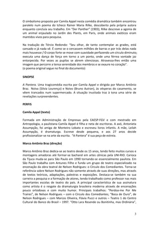 O	
  simbolismo	
  proposto	
  por	
  Camila	
  Appel	
  nesta	
  comédia	
  dramática	
  também	
  encontrou	
  
paralelo	
   num	
   poema	
   do	
   tcheco	
   Rainer	
   Maria	
   Rilke,	
   descoberto	
   pela	
   própria	
   autora	
  
enquanto	
  concluía	
  seu	
  trabalho.	
  Em	
  “Der	
  Panther”	
  (1903),	
  Rilke	
  descreve	
  a	
  agonia	
  de	
  
um	
   animal	
   enjaulado	
   no	
   Jardin	
   des	
   Plants,	
   em	
   Paris,	
   onde	
   animais	
   exóticos	
   eram	
  
mantidos	
  vivos	
  para	
  pesquisa.	
  
	
  
Na	
   tradução	
   de	
   Tércio	
   Redondo:	
   “Seu	
   olhar,	
   de	
   tanto	
   contemplar	
   as	
   grades,	
   está	
  
cansado	
  e	
  já	
  nada	
  vê.	
  É	
  como	
  se	
  o	
  cercassem	
  milhões	
  de	
  barras	
  e	
  por	
  trás	
  delas	
  nada	
  
mais	
  houvesse	
  /	
  O	
  corpo	
  forte	
  se	
  move	
  com	
  suavidade	
  perfazendo	
  um	
  círculo	
  diminuto;	
  
executa	
   uma	
   dança	
   de	
   força	
   em	
   torno	
   a	
   um	
   ponto,	
   onde	
   uma	
   férrea	
   vontade	
   jaz	
  
entorpecida.	
   Por	
   vezes	
   as	
   pupilas	
   se	
   abrem	
   silenciosas.	
   Atravessa-­‐lhes	
   então	
   uma	
  
imagem	
  que	
  percorre	
  a	
  tensa	
  serenidade	
  dos	
  membros	
  e	
  se	
  exaure	
  no	
  coração”.	
  
(o	
  poema	
  original	
  segue	
  no	
  final	
  do	
  documento)	
  
	
  
SINOPSE	
  
	
  
A	
   Pantera.	
   Uma	
   tragicomédia	
   escrita	
   por	
   Camila	
   Appel	
   e	
   dirigida	
   por	
   Marco	
   Antônio	
  
Braz.	
  	
   Noiva	
   (Silvia	
   Lourenço)	
   e	
   Noivo	
   (Bruno	
   Autran),	
   às	
   vésperas	
   do	
   casamento,	
   se	
  
vêem	
   trancados	
   num	
   supermercado.	
   A	
   situação	
   inusitada	
   traz	
   à	
   tona	
   uma	
   série	
   de	
  
revelações	
  surpreendentes.	
  
	
  
PERFIS	
  
	
  
Camila	
  Appel	
  (texto)	
  
	
  
Formada	
   em	
   Administração	
   de	
   Empresas	
   pela	
   EAESP-­‐FGV	
   e	
   com	
   mestrado	
   em	
  
Antropologia,	
  a	
  paulistana	
  Camila	
  Appel	
  é	
  filha	
  e	
  neta	
  de	
  escritoras.	
  A	
  avó,	
  Antonieta	
  
Assumpção,	
   foi	
   amiga	
   de	
   Monteiro	
   Lobato	
   e	
   escreveu	
   livros	
   infantis.	
   A	
   mãe,	
   Leilah	
  
Assumpção,	
   é	
   dramaturga.	
   Escreve	
   desde	
   pequena,	
   e	
   aos	
   27	
   anos	
   decide	
  
profissionalizar-­‐se	
  na	
  arte	
  da	
  escrita.	
  	
  “A	
  Pantera”	
  é	
  sua	
  peça	
  de	
  estreia.	
  
	
  
Marco	
  Antônio	
  Braz	
  (direção)	
  
	
  
Marco	
   Antônio	
   Braz	
   dedica-­‐se	
   ao	
   teatro	
   desde	
   os	
   15	
   anos,	
   tendo	
   feito	
   muitos	
   cursos	
   e	
  
montagens	
   amadoras	
   até	
   formar-­‐se	
   bacharel	
   em	
   artes	
   cênicas	
   pela	
   UNI-­‐RIO.	
   Carioca	
  
da	
  Tijuca	
  muda-­‐se	
  para	
  São	
  Paulo	
  em	
  1990	
  tornando-­‐se	
  essencialmente	
  paulista.	
  Em	
  
São	
   Paulo	
   trabalha	
   com	
   Antunes	
   Filho	
   e	
   funda	
   um	
   grupo	
   de	
   teatro	
   especializado	
   na	
  
encenação	
  da	
  obra	
  teatral	
  de	
  Nelson	
  Rodrigues:	
  o	
  Círculo	
  dos	
  Comediantes.	
  Torna-­‐se	
  
referência	
   sobre	
   Nelson	
   Rodrigues	
   não	
   somente	
   através	
   de	
   suas	
   direções,	
   mas	
   através	
  
de	
   textos	
   teóricos,	
   adaptações,	
   palestras	
   e	
   exposições.	
   Destaca-­‐se	
   também	
   na	
   sua	
  
carreira	
  a	
  pesquisa	
  e	
  a	
  formação	
  de	
  atores,	
  tendo	
  trabalhado	
  como	
  professor	
  nas	
  mais	
  
importantes	
   escolas	
   de	
   teatro	
   do	
   país.	
   A	
   principal	
   característica	
   de	
   sua	
   assinatura	
  
como	
   artista	
   é	
   o	
   resgate	
   da	
   dramaturgia	
   brasileira	
   moderna	
   através	
   de	
   encenações	
  
pouco	
   ortodoxas	
   e	
   com	
   muito	
   humor.	
   Principais	
   trabalhos:	
   “Perdoa-­‐me	
   Por	
   Me	
  
Traíres”,	
   de	
   Nelson	
   Rodrigues	
   –	
   com	
   o	
   Círculo	
   dos	
   Comediantes;	
   “Boca	
   de	
   Ouro”,	
   de	
  
Nelson	
   Rodrigues	
   –	
   com	
   Marcos	
   Oliveira,	
   Flávia	
   Pucci	
   e	
   outros	
   –	
   Teatro	
   1	
   do	
   Centro	
  
Cultural	
  do	
  Banco	
  do	
  Brasil	
  –	
  1997.	
  “Otto	
  Lara	
  Resende	
  ou	
  Bonitinha,	
  mas	
  Ordinária”,	
  


                                                                                                                                             3
 