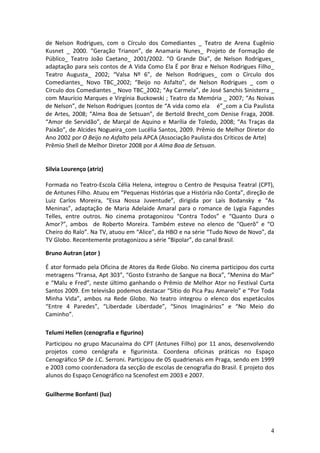 de	
   Nelson	
   Rodrigues,	
   com	
   o	
   Círculo	
   dos	
   Comediantes	
   _	
   Teatro	
   de	
   Arena	
   Eugênio	
  
Kusnet	
   _	
   2000.	
   “Geração	
   Trianon”,	
   de	
   Anamaria	
   Nunes_	
   Projeto	
   de	
   Formação	
   de	
  
Público_	
   Teatro	
   João	
   Caetano_	
   2001/2002.	
   “O	
   Grande	
   Dia”,	
   de	
   Nelson	
   Rodrigues_	
  
adaptação	
  para	
  seis	
  contos	
  de	
  A	
  Vida	
  Como	
  Ela	
  É	
  por	
  Braz	
  e	
  Nelson	
  Rodrigues	
  Filho_	
  
Teatro	
   Augusta_	
   2002;	
   “Valsa	
   Nº	
   6”,	
   de	
   Nelson	
   Rodrigues_	
   com	
   o	
   Círculo	
   dos	
  
Comediantes_	
   Novo	
   TBC_2002;	
   “Beijo	
   no	
   Asfalto”,	
   de	
   Nelson	
   Rodrigues	
   _	
   com	
   o	
  
Círculo	
   dos	
   Comediantes	
   _	
   Novo	
   TBC_2002;	
   “Ay	
   Carmela”,	
   de	
   José	
   Sanchis	
   Sinisterra	
   _	
  
com	
  Maurício	
  Marques	
  e	
  Virgínia	
  Buckowski	
  ;	
  Teatro	
  da	
  Memória	
  _	
  2007;	
  “As	
  Noivas	
  
de	
  Nelson”,	
  de	
  Nelson	
  Rodrigues	
  (contos	
  de	
  “A	
  vida	
  como	
  ela	
  	
  	
  	
  é”_com	
  a	
  Cia	
  Paulista	
  
de	
   Artes,	
   2008;	
   “Alma	
   Boa	
   de	
   Setsuan”,	
   de	
   Bertold	
   Brecht_com	
   Denise	
   Fraga,	
   2008.	
  
“Amor	
   de	
   Servidão”,	
   de	
   Marçal	
   de	
   Aquino	
   e	
   Marília	
   de	
   Toledo,	
   2008;	
   “As	
   Traças	
   da	
  
Paixão”,	
  de	
  Alcides	
  Nogueira_com	
  Lucélia	
  Santos,	
  2009.	
  Prêmio	
  de	
  Melhor	
  Diretor	
  do	
  
Ano	
  2002	
  por	
  O	
  Beijo	
  no	
  Asfalto	
  pela	
  APCA	
  (Associação	
  Paulista	
  dos	
  Críticos	
  de	
  Arte)	
  
Prêmio	
  Shell	
  de	
  Melhor	
  Diretor	
  2008	
  por	
  A	
  Alma	
  Boa	
  de	
  Setsuan.	
  	
  
	
  
	
  
Silvia	
  Lourenço	
  (atriz)	
  
	
  
Formada	
   no	
   Teatro-­‐Escola	
   Célia	
   Helena,	
   integrou	
   o	
   Centro	
   de	
   Pesquisa	
   Teatral	
   (CPT),	
  
de	
  Antunes	
  Filho.	
  Atuou	
  em	
  “Pequenas	
  Histórias	
  que	
  a	
  História	
  não	
  Conta”,	
  direção	
  de	
  
Luiz	
   Carlos	
   Moreira,	
   “Essa	
   Nossa	
   Juventude”,	
   dirigida	
   por	
   Laís	
   Bodansky	
   e	
   “As	
  
Meninas”,	
   adaptação	
   de	
   Maria	
   Adelaide	
   Amaral	
   para	
   o	
   romance	
   de	
   Lygia	
   Fagundes	
  
Telles,	
   entre	
   outros.	
   No	
   cinema	
   protagonizou	
   “Contra	
   Todos”	
   e	
   “Quanto	
   Dura	
   o	
  
Amor?”,	
   ambos	
   	
   de	
   Roberto	
   Moreira.	
   Também	
   esteve	
   no	
   elenco	
   de	
   “Querô”	
   e	
   “O	
  
Cheiro	
  do	
  Ralo”.	
  Na	
  TV,	
  atuou	
  em	
  “Alice”,	
  da	
  HBO	
  e	
  na	
  série	
  “Tudo	
  Novo	
  de	
  Novo”,	
  da	
  
TV	
  Globo.	
  Recentemente	
  protagonizou	
  a	
  série	
  “Bipolar”,	
  do	
  canal	
  Brasil.	
  
	
  
Bruno	
  Autran	
  (ator	
  )	
  
	
  
É	
  ator	
  formado	
  pela	
  Oficina	
  de	
  Atores	
  da	
  Rede	
  Globo.	
  No	
  cinema	
  participou	
  dos	
  curta	
  
metragens	
  “Transa,	
  Apt	
  303”,	
  “Gosto	
  Estranho	
  de	
  Sangue	
  na	
  Boca”,	
  “Menina	
  do	
  Mar”	
  
e	
   “Malu	
   e	
   Fred”,	
   neste	
   último	
   ganhando	
   o	
   Prêmio	
   de	
   Melhor	
   Ator	
   no	
   Festival	
   Curta	
  
Santos	
  2009.	
  Em	
  televisão	
  podemos	
  destacar	
  “Sítio	
  do	
  Pica	
  Pau	
  Amarelo”	
  e	
  “Por	
  Toda	
  
Minha	
   Vida”,	
   ambos	
   na	
   Rede	
   Globo.	
   No	
   teatro	
   integrou	
   o	
   elenco	
   dos	
   espetáculos	
  
“Entre	
   4	
   Paredes”,	
   “Liberdade	
   Liberdade”,	
   “Sinos	
   Imaginários”	
   e	
   “No	
   Meio	
   do	
  
Caminho”.	
  
	
  
Telumi	
  Hellen	
  (cenografia	
  e	
  figurino)	
  	
  
Participou	
   no	
   grupo	
   Macunaíma	
   do	
   CPT	
   (Antunes	
   Filho)	
   por	
   11	
   anos,	
   desenvolvendo	
  
projetos	
   como	
   cenógrafa	
   e	
   figurinista.	
   Coordena	
   oficinas	
   práticas	
   no	
   Espaço	
  
Cenográfico	
   SP	
   de	
   J.C.	
   Serroni.	
   Participou	
   de	
   05	
   quadrienais	
   em	
   Praga,	
   sendo	
   em	
   1999	
  
e	
  2003	
  como	
  coordenadora	
  da	
  secção	
  de	
  escolas	
  de	
  cenografia	
  do	
  Brasil.	
  E	
  projeto	
  dos	
  
alunos	
  do	
  Espaço	
  Cenográfico	
  na	
  Scenofest	
  em	
  2003	
  e	
  2007.	
  	
  
	
  
Guilherme	
  Bonfanti	
  (luz)	
  
	
  



                                                                                                                                         4
 