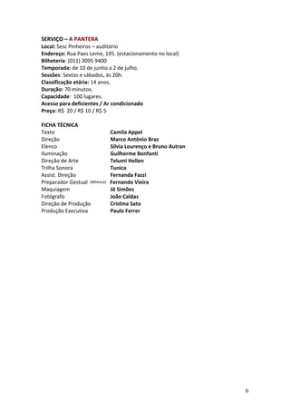 SERVIÇO	
  –	
  A	
  PANTERA	
  
Local:	
  Sesc	
  Pinheiros	
  –	
  auditório	
  
Endereço:	
  Rua	
  Paes	
  Leme,	
  195.	
  (estacionamento	
  no	
  local)	
  
Bilheteria:	
  (011)	
  3095	
  9400	
  
Temporada:	
  de	
  10	
  de	
  junho	
  a	
  2	
  de	
  julho.	
  
Sessões:	
  Sextas	
  e	
  sábados,	
  às	
  20h.	
  
Classificação	
  etária:	
  14	
  anos.	
  
Duração:	
  70	
  minutos.	
  
Capacidade:	
  	
  100	
  lugares.	
  
Acesso	
  para	
  deficientes	
  /	
  Ar	
  condicionado	
  
Preço:	
  R$	
  	
  20	
  /	
  R$	
  10	
  /	
  R$	
  5	
  
	
  
FICHA	
  TÉCNICA	
  
Texto	
   	
                               	
                                                  	
          Camila	
  Appel	
  
Direção	
                                  	
                                                  	
          Marco	
  Antônio	
  Braz	
  
Elenco	
   	
                              	
                                                  	
          Silvia	
  Lourenço	
  e	
  Bruno	
  Autran	
  
Iluminação	
   	
                                                                              	
          Guilherme	
  Bonfanti	
  
Direção	
  de	
  Arte	
                                                                        	
          Telumi	
  Hellen	
  
Trilha	
  Sonora	
   	
                                                                        	
          Tunica	
  
Assist.	
  Direção	
                                                                           	
          Fernanda	
  Fazzi	
  
Preparador	
  Gestual	
  	
                                                            (Mímica)	
  	
  	
  Fernando	
  Vieira	
  
Maquiagem	
   	
  	
  	
  	
  	
  	
  	
  	
  	
  	
  	
  	
  	
  	
                                       Jô	
  Simões	
  
Fotógrafo	
  	
  	
  	
  	
  	
  	
  	
  	
  	
  	
  	
  	
  	
  	
  	
  	
  	
  	
  	
  	
  	
  	
        João	
  Caldas	
  
Direção	
  de	
  Produção	
  	
  	
                                                                        Cristina	
  Sato	
  
Produção	
  Executiva	
   	
                                                                               Paulo	
  Ferrer	
  
	
  




                                                                                                                                                            6
 