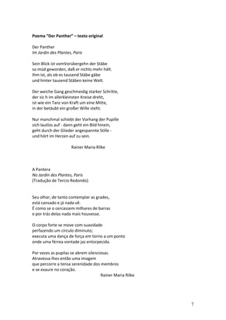  
Poema	
  “Der	
  Panther”	
  –	
  texto	
  original	
  
	
  
Der	
  Panther	
  
Im	
  Jardin	
  des	
  Plantes,	
  Paris	
  
	
  
Sein	
  Blick	
  ist	
  vomVorübergehn	
  der	
  Stäbe	
  
so	
  müd	
  geworden,	
  daß	
  er	
  nichts	
  mehr	
  hält.	
  
Ihm	
  ist,	
  als	
  ob	
  es	
  tausend	
  Stäbe	
  gäbe	
  
und	
  hinter	
  tausend	
  Stäben	
  keine	
  Welt.	
  
	
  
Der	
  weiche	
  Gang	
  geschmeidig	
  starker	
  Schritte,	
  
der	
  sic	
  h	
  im	
  allerkleinsten	
  Kreise	
  dreht,	
  
ist	
  wie	
  ein	
  Tanz	
  von	
  Kraft	
  um	
  eine	
  Mitte,	
  
in	
  der	
  betäubt	
  ein	
  großer	
  Wille	
  steht.	
  
	
  
Nur	
  manchmal	
  schiebt	
  der	
  Vorhang	
  der	
  Pupille	
  
sich	
  lautlos	
  auf	
  -­‐	
  dann	
  geht	
  ein	
  Bild	
  hinein,	
  
geht	
  durch	
  der	
  Glieder	
  angespannte	
  Stille	
  -­‐	
  
und	
  hört	
  im	
  Herzen	
  auf	
  zu	
  sein.	
  
	
  
	
  	
  	
  	
  	
  	
  	
  	
  	
  	
  	
  	
  	
  	
  	
  	
  	
  	
  	
  	
  	
  	
  	
  	
  	
  	
  	
  	
  	
  	
  	
  	
  	
  	
  	
  	
  	
  	
  Rainer	
  Maria	
  Rilke	
  
	
  
	
  
	
  
A	
  Pantera	
  
No	
  Jardin	
  des	
  Plantes,	
  Paris	
  
(Tradução	
  de	
  Tercio	
  Redondo)	
  
	
  
	
  
Seu	
  olhar,	
  de	
  tanto	
  contemplar	
  as	
  grades,	
  
está	
  cansado	
  e	
  já	
  nada	
  vê.	
  
É	
  como	
  se	
  o	
  cercassem	
  milhares	
  de	
  barras	
  
e	
  por	
  trás	
  delas	
  nada	
  mais	
  houvesse.	
  
	
  
O	
  corpo	
  forte	
  se	
  move	
  com	
  suavidade	
                                                                                                                              	
  
perfazendo	
  um	
  círculo	
  diminuto;	
  
executa	
  uma	
  dança	
  de	
  força	
  em	
  torno	
  a	
  um	
  ponto	
  
onde	
  uma	
  férrea	
  vontade	
  jaz	
  entorpecida.	
  
	
  
Por	
  vezes	
  as	
  pupilas	
  se	
  abrem	
  silenciosas.	
  
Atravessa-­‐lhes	
  então	
  uma	
  imagem	
  
que	
  percorre	
  a	
  tensa	
  serenidade	
  dos	
  membros	
  	
  
e	
  se	
  exaure	
  no	
  coração.	
  
                                                                                                                                                                              Rainer	
  Maria	
  Rilke	
  
	
  
	
  


                                                                                                                                                                                                             7
 