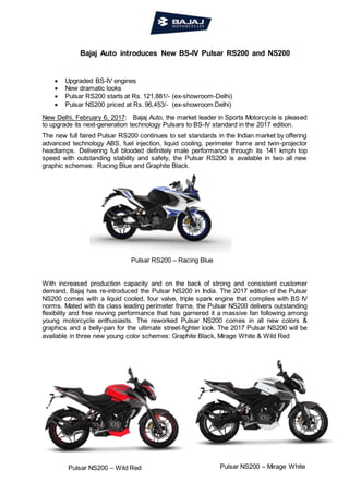 Pulsar RS200 – Racing Blue
Pulsar NS200 – Wild Red Pulsar NS200 – Mirage White
Bajaj Auto introduces New BS-IV Pulsar RS200 and NS200
 Upgraded BS-IV engines
 New dramatic looks
 Pulsar RS200 starts at Rs. 121,881/- (ex-showroom-Delhi)
 Pulsar NS200 priced at Rs. 96,453/- (ex-showroom Delhi)
New Delhi, February 6, 2017: Bajaj Auto, the market leader in Sports Motorcycle is pleased
to upgrade its next-generation technology Pulsars to BS-IV standard in the 2017 edition.
The new full faired Pulsar RS200 continues to set standards in the Indian market by offering
advanced technology ABS, fuel injection, liquid cooling, perimeter frame and twin-projector
headlamps. Delivering full blooded definitely male performance through its 141 kmph top
speed with outstanding stability and safety, the Pulsar RS200 is available in two all new
graphic schemes: Racing Blue and Graphite Black.
With increased production capacity and on the back of strong and consistent customer
demand, Bajaj has re-introduced the Pulsar NS200 in India. The 2017 edition of the Pulsar
NS200 comes with a liquid cooled, four valve, triple spark engine that complies with BS IV
norms. Mated with its class leading perimeter frame, the Pulsar NS200 delivers outstanding
flexibility and free revving performance that has garnered it a massive fan following among
young motorcycle enthusiasts. The reworked Pulsar NS200 comes in all new colors &
graphics and a belly-pan for the ultimate street-fighter look. The 2017 Pulsar NS200 will be
available in three new young color schemes: Graphite Black, Mirage White & Wild Red
 