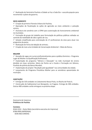  Realização do Seminário Paulista a Cidade se Faz a Cada Dia – ausculta popular para 
incrementar o plano de governo. 
MEIO AMBIENTE 
 Criação da primeira Floresta Urbana do Paulista; 
 Operações de fiscalização às ações de agressão ao meio ambiente e poluição 
sonora; 
 Assinatura de convênio com a CPRH para autorização do licenciamento ambiental 
no município; 
 Formação de grupo de trabalho para formulação de políticas públicas voltadas ao 
controle da natalidade de cães e gatos de rua; 
 Seleção simplificada para contratação de 17 profissionais da área para atuar nos 
programas da pasta; 
 Realização de Feiras de Adoção de animais; 
 Criação de mais uma Unidade de Conservação Ambiental – Mata do Ronca; 
MULHER 
 Geração de vagas em cursos profissionalizantes para o público feminino – Programa 
Lugar de Mulher na Qualificação Profissional; 
 Implantação do programa “Gênero e Educação” na rede municipal de ensino 
dividido em duas vertentes: Maria da Penha vai a Escola e Formação em Gênero; 
Finalista de prêmio do Banco Mundial; 
 Implantação do projeto “AtuaAção pela Igualdade” nas comunidades da cidade; 
 Lançamento do Programa PreviAtiva Mulher para as servidoras aposentadas do 
município. 
HABITAÇÃO 
 Entrega de 310 unidades no Loteamento Nossa Prata, no Riacho de Prata II; 
 Construção do habitacional Luiz Bonaparte, no Fragoso. Entrega de 448 unidades. 
Outras 400 unidades serão entregues na próxima etapa. 
Assessoria de Imprensa 
Prefeitura do Paulista 
Contatos 
8166.3354 – Dulce Melo (secretária executiva de Imprensa) 
8788.4909 (IMPRENSA) 
8240.4822 (RÁDIO) 
