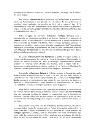 intervenções no Mercado Público do Conjunto Beira-mar, no Janga, com a abertura 
dos boxes ociosos. 
Em relação à Administração da prefeitura, foi determinada a antecipação 
salarial do funcionalismo e das parcelas do 13º salário. Na área patrimonial do 
município foram realizados no exercício de 2014 até a presente data 8.754 
tombamentos e 7.545 bens inventariados. Outra medida importante foi a reforma da 
própria sede da secretaria, proporcionando um ambiente ainda mais confortável para 
os funcionários e servidores. 
Entre as ações da secretaria de Assuntos Jurídicos, destaque para a 
reestruturação da assistência judiciária e do Procon Paulista. Já a secretaria de 
Finanças realizou a requalificação da Sala do Contribuinte e o REFIS (Programa de 
Refinanciamento de Crédito Tributários). Foram criadas condições especiais no 
parcelamento de débitos e determinada a isenção no pagamento do IPTU para idosos 
e servidores do município, o atendimento em domicílio para contribuintes idosos ou 
com dificuldade de locomoção e o atendimento aos contribuintes por meios digitais 
(boleto, nota fiscal avulsa, entre outros). 
Na pasta de Desenvolvimento Econômico, a gestão municipal realizou o I 
Encontro do Empreendedor do Paulista, a I Feira de Negócios e Oportunidade e a 
abertura da Semana Nacional de Ciência e Tecnologia. Empreendimentos grandes 
geradores de emprego foram atraídos para Paulista, como o Hiper Todo Dia – 
Maranguape I; o Atacado Assaí, em Arthur Lundgren II; e o FortLev, na Mumbeca. Foi 
promovido ainda o gerenciamento compartilhado da Agência do Trabalho. 
Em relação ao Turismo e Cultura, a Prefeitura realizou o Carnaval com polos 
descentralizados e com 80% dos artistas locais, o São João com mais de 40 atrações, e 
a coordenação da Festa de Emancipação Política. Já a secretaria de Planejamento e 
Gestão promoveu o monitoramento das metas de cada secretaria de governo e 
organizou o I Seminário Paulista Cidade Saudável e o Seminário Paulista a Cidade se 
Faz a Cada Dia – consulta popular para subsidiar o plano de governo. 
Para afirmar o compromisso com a preservação ambiental e sustentabilidade 
dos recursos naturais do município, a Prefeitura criou a Secretaria de Meio Ambiente. 
Uma das primeiras medidas foi assumir o compromisso com o licenciamento 
ambiental. Paulista é hoje uma das sete cidades de Pernambuco a atuar de forma 
conveniada com a União para regular os projetos de impacto ambiental em todo o seu 
território. 
Em paralelo a isso, uma área de 40 hectares de Mata Atlântica, inserida no 
trecho central da cidade, foi transformada no Parque Municipal da Mata do Frio – o 
maior do Estado. O espaço, considerado um dos “pulmões” da cidade, passou a ser 
protegido legalmente. A medida, além de representar um passo fundamental para 
preservação do ecossistema, trouxe reflexos positivos para a qualidade de vida dos 
cerca de 320 mil moradores da cidade. Deste total, 80 mil serão beneficiados 
 
