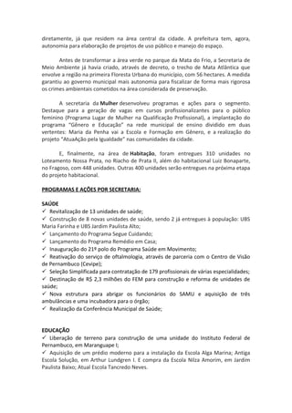 diretamente, já que residem na área central da cidade. A prefeitura tem, agora, 
autonomia para elaboração de projetos de uso público e manejo do espaço. 
Antes de transformar a área verde no parque da Mata do Frio, a Secretaria de 
Meio Ambiente já havia criado, através de decreto, o trecho de Mata Atlântica que 
envolve a região na primeira Floresta Urbana do município, com 56 hectares. A medida 
garantiu ao governo municipal mais autonomia para fiscalizar de forma mais rigorosa 
os crimes ambientais cometidos na área considerada de preservação. 
A secretaria da Mulher desenvolveu programas e ações para o segmento. 
Destaque para a geração de vagas em cursos profissionalizantes para o público 
feminino (Programa Lugar de Mulher na Qualificação Profissional), a implantação do 
programa “Gênero e Educação” na rede municipal de ensino dividido em duas 
vertentes: Maria da Penha vai a Escola e Formação em Gênero, e a realização do 
projeto “AtuaAção pela Igualdade” nas comunidades da cidade. 
E, finalmente, na área de Habitação, foram entregues 310 unidades no 
Loteamento Nossa Prata, no Riacho de Prata II, além do habitacional Luiz Bonaparte, 
no Fragoso, com 448 unidades. Outras 400 unidades serão entregues na próxima etapa 
do projeto habitacional. 
PROGRAMAS E AÇÕES POR SECRETARIA: 
SAÚDE 
 Revitalização de 13 unidades de saúde; 
 Construção de 8 novas unidades de saúde, sendo 2 já entregues à população: UBS 
Maria Farinha e UBS Jardim Paulista Alto; 
 Lançamento do Programa Segue Cuidando; 
 Lançamento do Programa Remédio em Casa; 
 Inauguração do 21º polo do Programa Saúde em Movimento; 
 Reativação do serviço de oftalmologia, através de parceria com o Centro de Visão 
de Pernambuco (Cevipe); 
 Seleção Simplificada para contratação de 179 profissionais de várias especialidades; 
 Destinação de R$ 2,3 milhões do FEM para construção e reforma de unidades de 
saúde; 
 Nova estrutura para abrigar os funcionários do SAMU e aquisição de três 
ambulâncias e uma incubadora para o órgão; 
 Realização da Conferência Municipal de Saúde; 
EDUCAÇÃO 
 Liberação de terreno para construção de uma unidade do Instituto Federal de 
Pernambuco, em Maranguape I; 
 Aquisição de um prédio moderno para a instalação da Escola Alga Marina; Antiga 
Escola Solução, em Arthur Lundgren I. E compra da Escola Nilza Amorim, em Jardim 
Paulista Baixo; Atual Escola Tancredo Neves. 
 