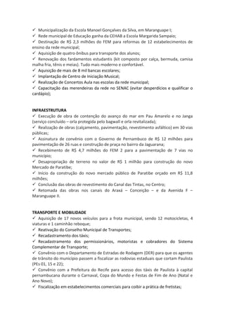  Municipalização da Escola Manoel Gonçalves da Silva, em Maranguape I; 
 Rede municipal de Educação ganha da CEHAB a Escola Margarida Sampaio; 
 Destinação de R$ 2,3 milhões do FEM para reformas de 12 estabelecimentos de 
ensino da rede municipal; 
 Aquisição de quatro ônibus para transporte dos alunos; 
 Renovação dos fardamentos estudantis (kit composto por calça, bermuda, camisa 
malha fria, tênis e meias). Tudo mais moderno e confortável. 
 Aquisição de mais de 8 mil bancas escolares; 
 Implantação de Centro de Iniciação Musical; 
 Realização de Concertos Aula nas escolas da rede municipal; 
 Capacitação das merendeiras da rede no SENAC (evitar desperdícios e qualificar o 
cardápio); 
INFRAESTRUTURA 
 Execução de obra de contenção do avanço do mar em Pau Amarelo e no Janga 
(serviço concluído – orla protegida pelo bagwall e orla revitalizada); 
 Realização de obras (calçamento, pavimentação, revestimento asfáltico) em 30 vias 
públicas; 
 Assinatura de convênio com o Governo de Pernambuco de R$ 12 milhões para 
pavimentação de 26 ruas e construção de praça no bairro da Jaguarana; 
 Recebimento de R$ 4,7 milhões do FEM 2 para a pavimentação de 7 vias no 
município; 
 Desapropriação de terreno no valor de R$ 1 milhão para construção do novo 
Mercado de Paratibe; 
 Início da construção do novo mercado público de Paratibe orçado em R$ 11,8 
milhões; 
 Conclusão das obras de revestimento do Canal das Tintas, no Centro; 
 Retomada das obras nos canais do Araxá – Conceição – e da Avenida F – 
Maranguape II. 
TRANSPORTE E MOBILIDADE 
 Aquisição de 17 novos veículos para a frota municipal, sendo 12 motocicletas, 4 
viaturas e 1 caminhão reboque; 
 Reativação do Conselho Municipal de Transportes; 
 Recadastramento dos táxis; 
 Recadastramento dos permissionários, motoristas e cobradores do Sistema 
Complementar de Transporte; 
 Convênio com o Departamento de Estradas de Rodagem (DER) para que os agentes 
de trânsito do município passem a fiscalizar as rodovias estaduais que cortam Paulista 
(PEs 01, 15 e 22); 
 Convênio com a Prefeitura do Recife para acesso dos táxis de Paulista à capital 
pernambucana durante o Carnaval, Copa do Mundo e Festas de Fim de Ano (Natal e 
Ano Novo); 
 Fiscalização em estabelecimentos comerciais para coibir a prática de fretistas; 
 