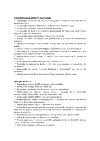POLÍTICAS SOCIAIS, ESPORTES E JUVENTUDE 
 Capacitação profissional de mais de 5 mil jovens e adultos do município em 50 
cursos diferentes; 
 Inauguração de Casa de Acolhimento Institucional no bairro do Janga; 
 Inauguração da Casa da Juventude, em Maranguape II. 
 Inauguração do Centro de Referência Especializado da Assistência Social CREAS 
Regional Praias, em Pau Amarelo; 
 Inauguração do Conselho Tutelar Praias, em Pau Amarelo; 
 Entrega de novos automóveis para potencializar o trabalho dos conselheiros 
tutelares; 
 Realização do Projeto “Viva Paulista” com 10 polos de atividades no Centro da 
cidade. 
 Seleção simplificada para contratação de 65 profissionais da Assistência Social; 
 Lançamento do Programa Vida Nova (atendimento a crianças e adolescentes em 
situação de rua, trabalho infantil e abuso sexual); 
 Realização dos Jogos Escolares do Paulista com a participação de 50 escolas do 
município; 
 Aquisição de instrumentos musicais para os alunos do PETI; 
 Aquisição de cadeiras de banho e de rodas para pessoas sem condições de 
locomoção; 
 Organização do evento “Levando Cidadania à Comunidade” nos bairros do 
município; 
 Realização da Conferência Municipal da Assistência Social e Étnico-racial; 
SERVIÇOS PÚBLICOS 
 Operação de limpeza dos 26 canais que cortam a cidade; 
 Remoção de matagal da PE-15 e da PE-22; 
 Retirada de carcaças de veículos abandonados nas vias públicas; 
 Modernização da frota da limpeza urbana – aquisição de 11 caminhões 
compactadores, 5 caminhões caçamba e 1 do modelo baú; 
 Implantação do 0800.020.0924 para a limpeza urbana; 
 Modernização da frota da iluminação pública – aquisição da 4 veículos com escada 
(tipo Sky) e 2 munck de alta elevação; 
 Implantação do 0800.081.1527 da iluminação pública; 
 Aquisição de equipamentos modernos para a manutenção da cidade, a exemplo do 
triturador de galhos, capinadora mecânica, varredeira automática e a máquina de 
pintura de meio-fio. 
 Revitalização dos banheiros públicos da feira do Centro e de Jardim Paulista; 
 Operação tapa-buracos em diversas ruas da cidade; 
 Pintura, capinação, renovação de gradil e aplicação de laje no Cemitério Campo 
Santo São José para o Dia de Finados; 
 Mutirão de limpeza nos bairros do município. 
 