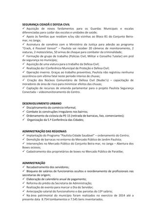 SEGURANÇA CIDADÃ E DEFESA CIVIL 
 Aquisição de novos fardamentos para os Guardas Municipais e escalas 
diferenciadas para cuidar das escolas e unidades de saúde; 
 Apoio às famílias que residiam e/ou são vizinhas ao Bloco B1 do Conjunto Beira-mar, 
no Janga; 
 Assinatura de convênio com o Ministério da Justiça para adesão ao programa 
“Crack, é Possível Vencer” – Paulista vai receber 20 câmeras de monitoramento, 2 
viaturas, 2 motocicletas, 50 armas de choque para combater da criminalidade; 
 Formação de grupo de trabalho (Polícias Civil, Militar e Conselho Tutelar) em prol 
da segurança no município; 
 Aquisição de uma viatura para o trabalho da Defesa Civil; 
 Realização da I Conferência Municipal de Proteção e Defesa Civil; 
 Operação inverno. Graças ao trabalho preventivo, Paulista não registrou nenhuma 
ocorrência com vítima fatal neste período intenso de chuvas; 
 Criação dos Núcleos Comunitário de Defesa Civil (Nudec’s) – capacitação de 
moradores de área de risco para minimizar efeitos das chuvas; 
 Captação de recursos de emenda parlamentar para o projeto Paulista Segurança 
Conectada – videomonitoramento do Centro. 
DESENVOLVIMENTO URBANO 
 Disciplinamento do comércio informal; 
 Combate às construções irregulares nos bairros; 
 Ordenamento da ciclovia da PE-15 (retirada de barracas, lixo, comerciantes); 
 Organização da 5.ª Conferência das Cidades; 
ADMINISTRAÇÃO DAS REGIONAIS 
 Implantação do Programa “Paulista Cidade Saudável” – ordenamento do Centro; 
 Demolição de barracas no entorno do Mercado Público de Jardim Paulista; 
 Intervenções no Mercado Público do Conjunto Beira-mar, no Janga – Abertura dos 
Boxes ociosos; 
 Cadastramento dos proprietários de boxes no Mercado Público de Paratibe; 
ADMINISTRAÇÃO 
 Recadastramento dos servidores; 
 Bloqueio de salários de funcionários ocultos e reordenamento de profissionais nas 
secretarias de origem; 
 Elaboração de calendário anual de pagamento; 
 Reforma do prédio da Secretaria de Administração; 
 Realização de evento para marcar o Dia do Servidor; 
 Antecipação salarial do funcionalismo e das parcelas do 13º salário; 
 Na área patrimonial do município foram realizados no exercício de 2014 até a 
presente data 8.754 tombamentos e 7.545 bens inventariados. 
 