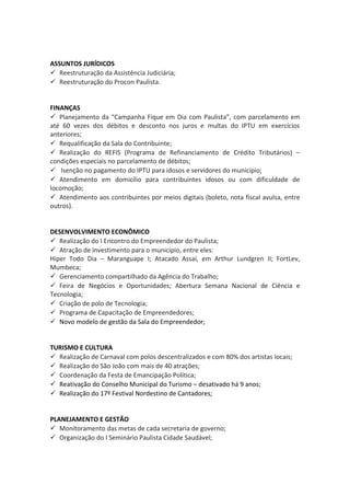 ASSUNTOS JURÍDICOS 
 Reestruturação da Assistência Judiciária; 
 Reestruturação do Procon Paulista. 
FINANÇAS 
 Planejamento da “Campanha Fique em Dia com Paulista”, com parcelamento em 
até 60 vezes dos débitos e desconto nos juros e multas do IPTU em exercícios 
anteriores; 
 Requalificação da Sala do Contribuinte; 
 Realização do REFIS (Programa de Refinanciamento de Crédito Tributários) – 
condições especiais no parcelamento de débitos; 
 Isenção no pagamento do IPTU para idosos e servidores do município; 
 Atendimento em domicílio para contribuintes idosos ou com dificuldade de 
locomoção; 
 Atendimento aos contribuintes por meios digitais (boleto, nota fiscal avulsa, entre 
outros). 
DESENVOLVIMENTO ECONÔMICO 
 Realização do I Encontro do Empreendedor do Paulista; 
 Atração de investimento para o município, entre eles: 
Hiper Todo Dia – Maranguape I; Atacado Assaí, em Arthur Lundgren II; FortLev, 
Mumbeca; 
 Gerenciamento compartilhado da Agência do Trabalho; 
 Feira de Negócios e Oportunidades; Abertura Semana Nacional de Ciência e 
Tecnologia; 
 Criação de polo de Tecnologia; 
 Programa de Capacitação de Empreendedores; 
 Novo modelo de gestão da Sala do Empreendedor; 
TURISMO E CULTURA 
 Realização de Carnaval com polos descentralizados e com 80% dos artistas locais; 
 Realização do São João com mais de 40 atrações; 
 Coordenação da Festa de Emancipação Política; 
 Reativação do Conselho Municipal do Turismo – desativado há 9 anos; 
 Realização do 17º Festival Nordestino de Cantadores; 
PLANEJAMENTO E GESTÃO 
 Monitoramento das metas de cada secretaria de governo; 
 Organização do I Seminário Paulista Cidade Saudável; 
 