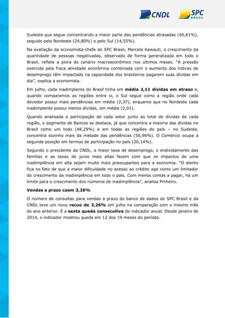 Sudeste que segue concentrando a maior parte das pendências atrasadas (40,61%),
seguido pelo Nordeste (24,80%) e pelo Sul (14,55%).
Na avaliação da economista-chefe do SPC Brasil, Marcela Kawauti, o crescimento da
quantidade de pessoas negativadas, observado de forma generalizada em todo o
Brasil, reflete a piora do cenário macroeconômico nos últimos meses. “A pressão
exercida pela fraca atividade econômica combinada com o aumento dos índices de
desemprego têm impactado na capacidade dos brasileiros pagarem suas dívidas em
dia”, explica a economista.
Em julho, cada inadimplente do Brasil tinha em média 2,11 dívidas em atraso e,
quando comparamos as regiões entre si, o Sul segue como a região onde cada
devedor possui mais pendências em média (2,37), enquanto que no Nordeste cada
inadimplente possui menos dívidas, em média (2,01).
Quando analisada a participação de cada setor junto ao total de dívidas de cada
região, o segmento de Bancos se destaca, já que concentra a maioria das dívidas no
Brasil como um todo (48,29%) e em todas as regiões do país – no Sudeste,
concentra sozinho mais da metade das pendências (56,96%). O Comércio ocupa a
segunda posição em termos de participação no país (20,14%).
Segundo o presidente da CNDL, a maior taxa de desemprego, o endividamento das
famílias e as taxas de juros mais altas fazem com que os impactos de uma
inadimplência em alta sejam muito mais preocupantes para a economia. “O alento
fica no fato de que a maior dificuldade no acesso ao crédito age como um limitador
do crescimento da inadimplência em todo o país. Com menos contas a pagar, há um
limite para o crescimento dos números de inadimplência”, analisa Pinheiro.
Vendas a prazo caem 3,26%
O número de consultas para vendas a prazo do banco de dados do SPC Brasil e da
CNDL teve um novo recuo de 3,26% em julho na comparação com o mesmo mês
do ano anterior. É a sexta queda consecutiva do indicador anual. Desde janeiro de
2014, o indicador mostrou queda em 12 dos 19 meses do período.
 