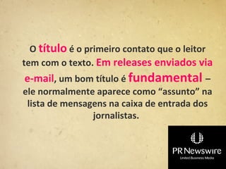 O título é o primeiro contato que o leitor
tem com o texto. Em releases enviados via
e-mail, um bom título é fundamental –
ele normalmente aparece como “assunto” na
 lista de mensagens na caixa de entrada dos
                jornalistas.
 