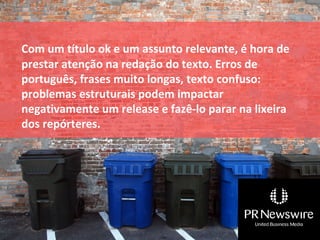 Com um título ok e um assunto relevante, é hora de
prestar atenção na redação do texto. Erros de
português, frases muito longas, texto confuso:
problemas estruturais podem impactar
negativamente um release e fazê-lo parar na lixeira
dos repórteres.
 