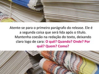 Atente-se para o primeiro parágrafo do release. Ele é
      a segunda coisa que será lida após o título.
   Mantenha coesão na redação do texto, deixando
   claro logo de cara: O quê? Quando? Onde? Por
                 quê? Quem? Como?
 
