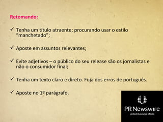 Retomando:

 Tenha um título atraente; procurando usar o estilo
  “manchetado”;

 Aposte em assuntos relevantes;

 Evite adjetivos – o público do seu release são os jornalistas e
  não o consumidor final;

 Tenha um texto claro e direto. Fuja dos erros de português.

 Aposte no 1º parágrafo.
 