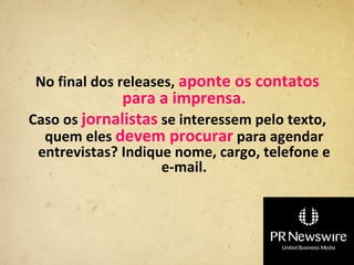 No final dos releases, aponte os contatos
              para a imprensa.
Caso os jornalistas se interessem pelo texto,
  quem eles devem procurar para agendar
 entrevistas? Indique nome, cargo, telefone e
                    e-mail.
 