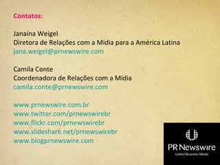 Contatos:

Janaína Weigel
Diretora de Relações com a Mídia para a América Latina
jana.weigel@prnewswire.com

Camila Conte
Coordenadora de Relações com a Mídia
camila.conte@prnewswire.com

www.prnewswire.com.br
www.twitter.com/prnewswirebr
www.flickr.com/prnewswirebr
www.slideshare.net/prnewswirebr
www.blogprnewswire.com
 