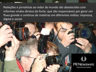Redações e jornalistas ao redor do mundo são abastecidos com
informes vindos diretos da fonte, que são responsáveis por gerar um
fluxo grande e contínuo de matérias em diferentes mídias: impressa,
digital e social.
 