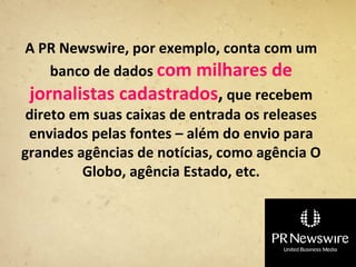 A PR Newswire, por exemplo, conta com um
     banco de dados com milhares de
  jornalistas cadastrados, que recebem
 direto em suas caixas de entrada os releases
 enviados pelas fontes – além do envio para
grandes agências de notícias, como agência O
         Globo, agência Estado, etc.
 
