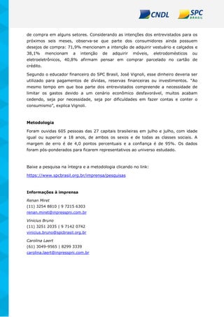 de compra em alguns setores. Considerando as intenções dos entrevistados para os
próximos seis meses, observa-se que parte dos consumidores ainda possuem
desejos de compra: 71,9% mencionam a intenção de adquirir vestuário e calçados e
38,1% mencionam a intenção de adquirir móveis, eletrodomésticos ou
eletroeletrônicos, 40,8% afirmam pensar em comprar parcelado no cartão de
crédito.
Segundo o educador financeiro do SPC Brasil, José Vignoli, esse dinheiro deveria ser
utilizado para pagamentos de dívidas, reservas financeiras ou investimentos. “Ao
mesmo tempo em que boa parte dos entrevistados compreende a necessidade de
limitar os gastos devido a um cenário econômico desfavorável, muitos acabam
cedendo, seja por necessidade, seja por dificuldades em fazer contas e conter o
consumismo”, explica Vignoli.
Metodologia
Foram ouvidas 605 pessoas das 27 capitais brasileiras em julho e julho, com idade
igual ou superior a 18 anos, de ambos os sexos e de todas as classes sociais. A
margem de erro é de 4,0 pontos percentuais e a confiança é de 95%. Os dados
foram pós-ponderados para ficarem representativos ao universo estudado.
Baixe a pesquisa na íntegra e a metodologia clicando no link:
https://www.spcbrasil.org.br/imprensa/pesquisas
Informações à imprensa
Renan Miret
(11) 3254 8810 | 9 7215 6303
renan.miret@inpresspni.com.br
Vinicius Bruno
(11) 3251 2035 | 9 7142 0742
vinicius.bruno@spcbrasil.org.br
Carolina Laert
(61) 3049-9565 | 8299 3339
carolina.laert@inpresspni.com.br
 