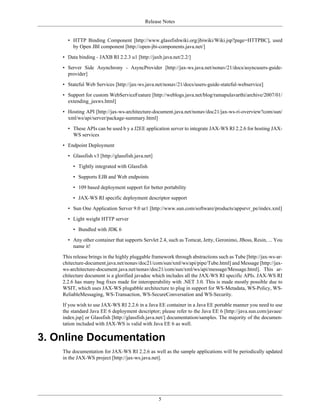 Release Notes
5
• HTTP Binding Component [http://www.glassfishwiki.org/jbiwiki/Wiki.jsp?page=HTTPBC], used
by Open JBI component [http://open-jbi-components.java.net/]
• Data binding - JAXB RI 2.2.3 u1 [http://jaxb.java.net/2.2/]
• Server Side Asynchrony - AsyncProvider [http://jax-ws.java.net/nonav/21/docs/asyncusers-guide-
provider]
• Stateful Web Services [http://jax-ws.java.net/nonav/21/docs/users-guide-stateful-webservice]
• Support for custom WebServiceFeature [http://weblogs.java.net/blog/ramapulavarthi/archive/2007/01/
extending_jaxws.html]
• Hosting API [http://jax-ws-architecture-document.java.net/nonav/doc21/jax-ws-ri-overview?com/sun/
xml/ws/api/server/package-summary.html]
• These APIs can be used b y a J2EE application server to integrate JAX-WS RI 2.2.6 for hosting JAX-
WS services
• Endpoint Deployment
• Glassfish v3 [http://glassfish.java.net]
• Tightly integrated with Glassfish
• Supports EJB and Web endpoints
• 109 based deployment support for better portability
• JAX-WS RI specific deployment descriptor support
• Sun One Application Server 9.0 ur1 [http://www.sun.com/software/products/appsrvr_pe/index.xml]
• Light weight HTTP server
• Bundled with JDK 6
• Any other container that supports Servlet 2.4, such as Tomcat, Jetty, Geronimo, JBoss, Resin, ... You
name it!
This release brings in the highly pluggable framework through abstractions such as Tube [http://jax-ws-ar-
chitecture-document.java.net/nonav/doc21/com/sun/xml/ws/api/pipe/Tube.html] and Message [http://jax-
ws-architecture-document.java.net/nonav/doc21/com/sun/xml/ws/api/message/Message.html]. This ar-
chitecture document is a glorified javadoc which includes all the JAX-WS RI specific APIs. JAX-WS RI
2.2.6 has many bug fixes made for interoperability with .NET 3.0. This is made mostly possible due to
WSIT, which uses JAX-WS plugabble architecture to plug in support for WS-Metadata, WS-Policy, WS-
ReliableMessaging, WS-Transaction, WS-SecureConversation and WS-Security.
If you wish to use JAX-WS RI 2.2.6 in a Java EE container in a Java EE portable manner you need to use
the standard Java EE 6 deployment descriptor; please refer to the Java EE 6 [http://java.sun.com/javaee/
index.jsp] or Glassfish [http://glassfish.java.net/] documentation/samples. The majority of the documen-
tation included with JAX-WS is valid with Java EE 6 as well.
3. Online Documentation
The documentation for JAX-WS RI 2.2.6 as well as the sample applications will be periodically updated
in the JAX-WS project [http://jax-ws.java.net].
 