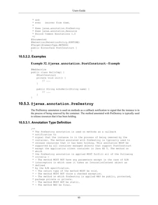 Users Guide
95
* and
* even recover from them.
*
* @see javax.annotation.PreDestroy
* @see javax.annotation.Resource
* @since Common Annotations 1.0
*/
@Documented
@Retention(RetentionPolicy.RUNTIME)
@Target(ElementType.METHOD)
public @interface PostConstruct {
}
10.5.2.2. Examples
Example 32. @javax.annotation.PostConstruct - Example
@WebService
public class HelloImpl {
@PostConstruct
private void init() {
// ...
}
public String echoHello(String name) {
// ...
}
}
10.5.3. @javax.annotation.PreDestroy
The PreDestroy annotation is used on methods as a callback notification to signal that the instance is in
the process of being removed by the container. The method annotated with PreDestroy is typically used
to release resources that it has been holding.
10.5.3.1. Annotation Type Definition
/**
* The PreDestroy annotation is used on methods as a callback
* notification to
* signal that the instance is in the process of being removed by the
* container. The method annotated with PreDestroy is typically used to
* release resources that it has been holding. This annotation MUST be
* supported by all container managed objects that support PostConstruct
* except the application client container in Java EE 5. The method on
* which
* the PreDestroy annotation is applied MUST fulfill all of the following
* criteria -
* - The method MUST NOT have any parameters except in the case of EJB
* interceptors in which case it takes an InvocationContext object as
* defined
* by the EJB specification.
* - The return type of the method MUST be void.
* - The method MUST NOT throw a checked exception.
* - The method on which PreDestroy is applied MAY be public, protected,
* package private or private.
* - The method MUST NOT be static.
* - The method MAY be final.
 