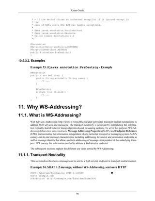 Users Guide
96
* - If the method throws an unchecked exception it is ignored except in
* the
* case of EJBs where the EJB can handle exceptions.
*
* @see javax.annotation.PostConstruct
* @see javax.annotation.Resource
* @since Common Annotations 1.0
*/
@Documented
@Retention(RetentionPolicy.RUNTIME)
@Target(ElementType.METHOD)
public @interface PreDestroy {
}
10.5.3.2. Examples
Example 33. @javax.annotation.PreDestroy - Example
@WebService
public class HelloImpl {
public String echoHello(String name) {
// ...
}
@PreDestroy
private void release() {
// ...
}
}
11. Why WS-Addressing?
11.1. What is WS-Addressing?
Web Services Addressing [http://www.w3.org/2002/ws/addr/] provides transport-neutral mechanisms to
address Web services and messages. The transport-neutrality is achieved by normalizing the informa-
tion typically shared between transport protocols and messaging systems. To serve this purpose, WS-Ad-
dressing defines two new constructs, Message Addressing Properties (MAPs) and Endpoint Reference
(EPR), that normalize the information independent of any particular transport or messaging system. MAPs
convey end-to-end message characteristics including addressing for source and destination endpoints as
well as message identity that allows uniform addressing of messages independent of the underlying trans-
port. EPR convey the information needed to address a Web service endpoint.
The subsequent sections explain the different use cases served by WS-Addressing.
11.1.1. Transport Neutrality
This section describes how a message can be sent to a Web service endpoint in transport neutral manner.
Example 34. SOAP 1.2 message, without WS-Addressing, sent over HTTP
POST /fabrikam/Purchasing HTTP 1.1/POST
Host: example.com
SOAPAction: http://example.com/fabrikam/SubmitPO
 
