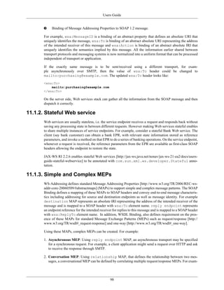 Users Guide
98
Binding of Message Addressing Properties to SOAP 1.2 message.
For example, wsa:MessageID is a binding of an abstract property that defines an absolute URI that
uniquely identifies the message, wsa:To is binding of an abstract absolute URI representing the address
of the intended receiver of this message and wsa:Action is binding of an abstract absolute IRI that
uniquely identifies the semantics implied by this message. All the information earlier shared between
transport protocols and messaging systems is now normalized into a uniform format that can be processed
independent of transport or application.
If the exactly same message is to be sent/received using a different transport, for exam-
ple asynchronously over SMTP, then the value of wsa:To header could be changed to
mailto:purchasing@example.com. The updated wsa:To header looks like:
<wsa:To>
mailto:purchasing@example.com
</wsa:To>
On the server side, Web services stack can gather all the information from the SOAP message and then
dispatch it correctly.
11.1.2. Stateful Web service
Web services are usually stateless, i.e. the service endpoint receives a request and responds back without
saving any processing state in between different requests. However making Web services stateful enables
to share multiple instances of service endpoints. For example, consider a stateful Bank Web service. The
client (say bank customer) can obtain a bank EPR, with relevant state information stored as reference
parameters, and invoke a method on that EPR to do a series of banking operations. On the service endpoint,
whenever a request is received, the reference parameters from the EPR are available as first-class SOAP
headers allowing the endpoint to restore the state.
JAX-WS RI 2.2.6 enables stateful Web services [http://jax-ws.java.net/nonav/jax-ws-21-ea2/docs/users-
guide-stateful-webservice] to be annotated with com.sun.xml.ws.developer.Stateful anno-
tation.
11.1.3. Simple and Complex MEPs
WS-Addressing defines standard Message Addressing Properties [http://www.w3.org/TR/2006/REC-ws-
addr-core-20060509/#abstractmaps] (MAPs) to support simple and complex message patterns. The SOAP
Binding defines a mapping of these MAPs to SOAP headers and convey end-to-end message characteris-
tics including addressing for source and destination endpoints as well as message identity. For example
destination MAP represents an absolute IRI representing the address of the intended receiver of the
message and is mapped to a SOAP header with wsa:To element name. reply endpoint represents
an endpoint reference for the intended receiver for replies to this message and is mapped to a SOAP header
with wsa:ReplyTo element name. In addition, WSDL Binding, also defines requirement on the pres-
ence of these MAPs for standard Message Exchange Patterns (MEPs) such as request/response [http://
www.w3.org/TR/wsdl#_request-response] and one-way [http://www.w3.org/TR/wsdl#_one-way].
Using these MAPs, complex MEPs can be created. For example:
1. Asynchronous MEP: Using reply endpoint MAP, an asynchronous transport may be specified
for a synchronous request. For example, a client application might send a request over HTTP and ask
to receive the response through SMTP.
2. Conversation MEP: Using relationship MAP, that defines the relationship between two mes-
sages, a conversational MEP can be defined by correlating multiple request/response MEPs. For exam-
 