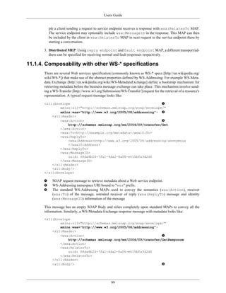 Users Guide
99
ple a client sending a request to service endpoint receives a response with wsa:RelatesTo MAP.
The service endpoint may optionally include wsa:MessageID in the response. This MAP can then
be included by the client in wsa:RelatesTo MAP in next request to the service endpoint there by
starting a conversation.
3. Distributed MEP: Using reply endpoint and fault endpoint MAP, a different transport/ad-
dress can be specified for receiving normal and fault responses respectively.
11.1.4. Composability with other WS-* specifications
There are several Web services specification (commonly known as WS-* specs [http://en.wikipedia.org/
wiki/WS-*]) that make use of the abstract properties defined by WS-Addressing. For example WS-Meta-
data Exchange [http://en.wikipedia.org/wiki/WS-MetadataExchange] define a bootstrap mechanism for
retrieving metadata before the business message exchange can take place. This mechanism involve send-
ing a WS-Transfer [http://www.w3.org/Submission/WS-Transfer/] request for the retrieval of a resource's
representation. A typical request message looks like:
<s11:Envelope
xmlns:s11="http://schemas.xmlsoap.org/soap/envelope/"
xmlns:wsa="http://www.w3.org/2005/08/addressing">
<s11:Header>
<wsa:Action>
http://schemas.xmlsoap.org/ws/2004/09/transfer/Get
</wsa:Action>
<wsa:To>http://example.org/metadata</wsa10:To>
<wsa:ReplyTo>
<wsa:Address>http://www.w3.org/2005/08/addressing/anonymous
</wsa10:Address>
</wsa:ReplyTo>
<wsa:MessageID>
uuid: 68da6b24-7fa1-4da2-8a06-e615bfa3d2d0
</wsa:MessageID>
</s11:Header>
<s11:Body/>
</s11:Envelope>
SOAP request message to retrieve metadata about a Web service endpoint.
WS-Addressing namespace URI bound to "wsa" prefix.
The standard WS-Addressing MAPs used to convey the semantics (wsa:Action), receiver
(wsa:To) of the message, intended receiver of reply (wsa:ReplyTo) message and identity
(wsa:MessageID) information of the message
This message has an empty SOAP Body and relies completely upon standard MAPs to convey all the
information. Similarly, a WS-Metadata Exchange response message with metadata looks like:
<s11:Envelope
xmlns:s11="http://schemas.xmlsoap.org/soap/envelope/"
xmlns:wsa="http://www.w3.org/2005/08/addressing">
<s11:Header>
<wsa:Action>
http://schemas.xmlsoap.org/ws/2004/09/transfer/GetResponse
</wsa:Action>
<wsa:RelatesTo>
uuid: 68da6b24-7fa1-4da2-8a06-e615bfa3d2d0
</wsa:RelatesTo>
</s11:Header>
<s11:Body/>
 