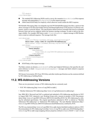 Users Guide
100
...
<s11:Body/>
</s11:Envelope>
The standard WS-Addressing MAPs used to convey the semantics (wsa:Action) of the response
message and relationship (wsa:RelatesTo) to the request message.
Abbreviated SOAP Body for simplicity which otherwise would contain the MEX response.
WS-Reliable Messaging [http://en.wikipedia.org/wiki/WS-ReliableMessaging] describes a protocol that
allows messages to be delivered reliably between distributed applications in the presence of software com-
ponent, system or network failures. This specification defines protocol messages that must be exchanged
between client and service endpoint, before the business message exchange, in order to deliver the mes-
sages reliably. For example, RM Source sends <CreateSequence> request message to RM Destina-
tion to create an outbound sequence. The message looks like:
<s11:Envelope
xmlns:s11="http://schemas.xmlsoap.org/soap/envelope/"
xmlns:wsa=" http://www.w3.org/2005/08/addressing"
xmlns:wsrm=" http://schemas.xmlsoap.org/ws/2005/02/rm">
<s11:Body>
<wsrm:CreateSequence>
<wsrm:AcksTo>
<wsa:Address>
http://www.w3.org/2005/08/addressing/anonymous
</wsa:Address>
</wsrm:AcksTo>
</wsrm:CreateSequence>
</s11:Body>
</s11:Envelope>
SOAP Body of the request message.
The Body contains an element, wsrm:AcksTo (of the type Endpoint Reference), that specifies the end-
point reference to which <SequenceAcknowledgement> messages and faults related to sequence
creation are sent.
WS-Secure Conversation, WS-Trust, WS-Policy and other similar specifications use the constructs defined
by WS-Addressing as building blocks.
11.2. WS-Addressing Versions
There are two prominent versions of WS-Addressing that are commonly used:
• W3C WS-Addressing [http://www.w3.org/2002/ws/addr/]
• Member Submission WS-Addressing [http://www.w3.org/Submission/ws-addressing/]
Sun, IBM, BEA, Microsoft and SAP co-authored and submitted a WS-Addressing specification to W3C
in August 2004. W3C chartered a new Working Group with a mission to produce a W3C Recommen-
dation [http://www.w3.org/2005/10/Process-20051014/tr.html#RecsW3C] for WS-Addressing by refin-
ing the submitted specification. The original specification submitted to W3C is referred as "Member
Submission WS-Addressing" or "Submission WS-Addressing". The term Member Submission [http://
www.w3.org/2005/10/Process-20051014/submission.html#Submission] is defined by W3C.
The WG was chartered [http://www.w3.org/2006/10/ws-addr-charter.html#deliverables] to deliver a W3C
Recommendation for WS-Addressing Core [http://www.w3.org/TR/ws-addr-core], SOAP Binding [http://
www.w3.org/TR/ws-addr-soap] (mapping abstract properties defined in Core to SOAP 1.1 and 1.2) and
 