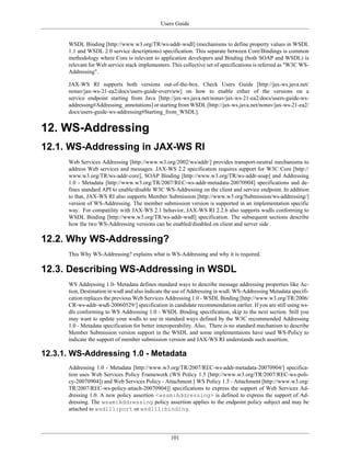 Users Guide
101
WSDL Binding [http://www.w3.org/TR/ws-addr-wsdl] (mechanisms to define property values in WSDL
1.1 and WSDL 2.0 service descriptions) specification. This separate between Core/Bindings is common
methodology where Core is relevant to application developers and Binding (both SOAP and WSDL) is
relevant for Web service stack implementers. This collective set of specifications is referred as "W3C WS-
Addressing".
JAX-WS RI supports both versions out-of-the-box. Check Users Guide [http://jax-ws.java.net/
nonav/jax-ws-21-ea2/docs/users-guide-overview] on how to enable either of the versions on a
service endpoint starting from Java [http://jax-ws.java.net/nonav/jax-ws-21-ea2/docs/users-guide-ws-
addressing#Addressing_annotations] or starting from WSDL [http://jax-ws.java.net/nonav/jax-ws-21-ea2/
docs/users-guide-ws-addressing#Starting_from_WSDL].
12. WS-Addressing
12.1. WS-Addressing in JAX-WS RI
Web Services Addressing [http://www.w3.org/2002/ws/addr/] provides transport-neutral mechanisms to
address Web services and messages. JAX-WS 2.2 specification requires support for W3C Core [http://
www.w3.org/TR/ws-addr-core], SOAP Binding [http://www.w3.org/TR/ws-addr-soap] and Addressing
1.0 - Metadata [http://www.w3.org/TR/2007/REC-ws-addr-metadata-20070904] specifications and de-
fines standard API to enable/disable W3C WS-Addressing on the client and service endpoint. In addition
to that, JAX-WS RI also supports Member Submission [http://www.w3.org/Submission/ws-addressing/]
version of WS-Addressing. The member submission version is supported in an implementation specific
way. For compatility with JAX-WS 2.1 behavior, JAX-WS RI 2.2.6 also supports wsdls conforming to
WSDL Binding [http://www.w3.org/TR/ws-addr-wsdl] specification. The subsequent sections describe
how the two WS-Addressing versions can be enabled/disabled on client and server side .
12.2. Why WS-Addressing?
This Why WS-Addressing? explains what is WS-Addressing and why it is required.
12.3. Describing WS-Addressing in WSDL
WS Addressing 1.0- Metadata defines standard ways to describe message addressing properties like Ac-
tion, Destination in wsdl and also indicate the use of Addressing in wsdl. WS-Addressing Metadata specifi-
cation replaces the previous Web Services Addressing 1.0 - WSDL Binding [http://www.w3.org/TR/2006/
CR-ws-addr-wsdl-20060529/] specification in candidate recommendation earlier. If you are still using ws-
dls conforming to WS Addressing 1.0 - WSDL Binding specification, skip to the next section. Still you
may want to update your wsdls to use in standard ways defined by the W3C recommended Addressing
1.0 - Metadata specification for better interoperability. Also, There is no standard mechanism to describe
Member Submission version support in the WSDL and some implementaions have used WS-Policy to
indicate the support of member submission version and JAX-WS RI understands such assertion.
12.3.1. WS-Addressing 1.0 - Metadata
Addressing 1.0 - Metadata [http://www.w3.org/TR/2007/REC-ws-addr-metadata-20070904/] specifica-
tion uses Web Services Policy Framework (WS Policy 1.5 [http://www.w3.org/TR/2007/REC-ws-poli-
cy-20070904]) and Web Services Policy - Attachment [ WS Policy 1.5 - Attachment [http://www.w3.org/
TR/2007/REC-ws-policy-attach-20070904]] specifications to express the support of Web Services Ad-
dressing 1.0. A new policy assertion <wsam:Addressing> is defined to express the support of Ad-
dressing. The wsam:Addressing policy assertion applies to the endpoint policy subject and may be
attached to wsdl11:port or wsdl11:binding.
 