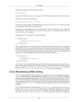 Users Guide
102
Indicating the requirement of WS-Addressing: When
<wsam:Addressing>
is present in a Policy alternative, one is required to use WS-Addressing to communicate with the subject.
Indicating the support of WS-Addressing:
<wsam:Addressing wsp:Optional="true">
can be used to indicate support for WS-Addressing but does not require the use of it. In these cases, there
are no restrictions about the use of WS-Adressing.
In certain cases, the endpoint can lay some restrictions to indicate the messages it can accept with
WS-Addressing. Nested asertions can be used to restrict the use of response endpoint inside the
<wsam:Addressing> assertion.
Requiring the use of Non-Anonymous response endpoints:
<wsam:Addressing>
<wsp:Policy>
<wsam:NonAnonymousResponses/>
</wsp:Policy>
</wsam:Addressing>
can be used to indicate that the subject requires WS-Addressing and requires the use of non-anonymous
response EPRs. In this case, the response endpoint in the request messages will have to use something
other than the anonymous URI as the value of address. This is typically used when the response needs to
be sent to a third entity other than the client and service and the response is sent to the non-anonyous URI
through a new connection Requiring the use of Anonymous response endpoints:
<wsam:Addressing>
<wsp:Policy>
<wsam:AnonymousResponses/>
</wsp:Policy>
</wsam:Addressing>
can be used to indicate that the subject requires WS-Addressing and requires the use of anonymous re-
sponses. In this case, the endpoint requires request messages to use response endpoint EPRs that contain the
anonymous URI ("http://www.w3.org/2005/08/addressing/anonymous") or None URI
("http://www.w3.org/2005/08/addressing/none") as the value of address.
12.3.2. WS-Addressing WSDL Binding
W3C WS-Addressing WSDL Binding defines an extensibility element, wsaw:UsingAddressing [http://
www.w3.org/TR/2006/CR-ws-addr-wsdl-20060529/#uaee], that can be used to indicate that an endpoint
conforms to the WS-Addressing specification. JAX-WS RI generates this extension element in the WS-
DL if W3C WS-Addressing is enabled on the server-side. On the client side, the RI recognizes this ex-
tension element and enforce the rules defined by the W3C specification. This extensibility element may
be augmented with wsdl:required attribute to indicate whether WS-Addressing is required (true) or
not (false).
W3C WS-Addressing WSDL Binding defines wsaw:Anonymous element which when used in con-
junction with wsaw:UsingAddressing define assertions regarding a requirement or a constraint
in the use of anonymous URI in EPRs sent to the endpoint. The WSDL Binding defines three dis-
tinct values: optional, required and prohibited to express the assertion. The default val-
 