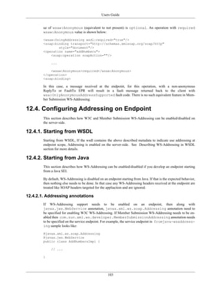 Users Guide
103
ue of wsaw:Anonymous (equivalent to not present) is optional. An operation with required
wsaw:Anonymous value is shown below:
<wsaw:UsingAddressing wsdl:required="true"/>
<soap:binding transport="http://schemas.xmlsoap.org/soap/http"
style="document"/>
<operation name="addNumbers">
<soap:operation soapAction=""/>
...
<wsaw:Anonymous>required</wsaw:Anonymous>
</operation>
<soap:binding>
In this case, a message received at the endpoint, for this operation, with a non-anonymous
ReplyTo or FaultTo EPR will result in a fault message returned back to the client with
wsa:OnlyAnonymousAddressSupported fault code. There is no such equivalent feature in Mem-
ber Submission WS-Addressing.
12.4. Configuring Addressing on Endpoint
This section describes how W3C and Member Submission WS-Addressing can be enabled/disabled on
the server-side.
12.4.1. Starting from WSDL
Starting from WSDL, If the wsdl contains the above described metadata to indicate use addressing at
endpoint scope, Addressing is enabled on the server-side. See Describing WS-Addressing in WSDL
section for more details.
12.4.2. Starting from Java
This section describes how WS-Addressing can be enabled/disabled if you develop an endpoint starting
from a Java SEI.
By default, WS-Addressing is disabled on an endpoint starting from Java. If that is the expected behavior,
then nothing else needs to be done. In that case any WS-Addressing headers received at the endpoint are
treated like SOAP headers targeted for the appliaction and are ignored.
12.4.2.1. Addressing annotations
If WS-Addressing support needs to be enabled on an endpoint, then along with
javax.jws.WebService annotation, javax.xml.ws.soap.Addressing annotation need to
be specified for enabling W3C WS-Addressing. If Member Submission WS-Addressing needs to be en-
abled then com.sun.xml.ws.developer.MemberSubmissionAddressing annotation needs
to be specified on the service endpoint. For example, the service endpoint in fromjava-wsaddress-
ing sample looks like:
@javax.xml.ws.soap.Addressing
@javax.jws.WebService
public class AddNumbersImpl {
// ...
}
 