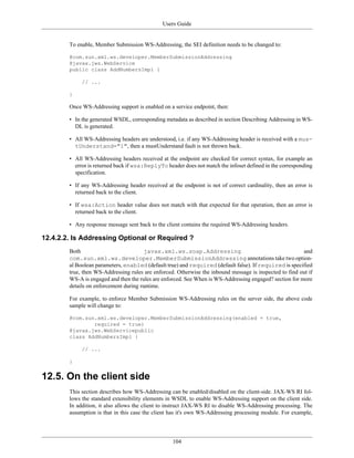Users Guide
104
To enable, Member Submission WS-Addressing, the SEI definition needs to be changed to:
@com.sun.xml.ws.developer.MemberSubmissionAddressing
@javax.jws.WebService
public class AddNumbersImpl {
// ...
}
Once WS-Addressing support is enabled on a service endpoint, then:
• In the generated WSDL, corresponding metadata as described in section Describing Addressing in WS-
DL is generated.
• All WS-Addressing headers are understood, i.e. if any WS-Addressing header is received with a mus-
tUnderstand="1", then a mustUnderstand fault is not thrown back.
• All WS-Addressing headers received at the endpoint are checked for correct syntax, for example an
error is returned back if wsa:ReplyTo header does not match the infoset defined in the corresponding
specification.
• If any WS-Addressing header received at the endpoint is not of correct cardinality, then an error is
returned back to the client.
• If wsa:Action header value does not match with that expected for that operation, then an error is
returned back to the client.
• Any response message sent back to the client contains the required WS-Addressing headers.
12.4.2.2. Is Addressing Optional or Required ?
Both javax.xml.ws.soap.Addressing and
com.sun.xml.ws.developer.MemberSubmissionAddressing annotations take two option-
al Boolean parameters, enabled (default true) and required (default false). If required is specified
true, then WS-Addressing rules are enforced. Otherwise the inbound message is inspected to find out if
WS-A is engaged and then the rules are enforced. See When is WS-Addressing engaged? section for more
details on enforcement during runtime.
For example, to enforce Member Submission WS-Addressing rules on the server side, the above code
sample will change to:
@com.sun.xml.ws.developer.MemberSubmissionAddressing(enabled = true,
required = true)
@javax.jws.WebServicepublic
class AddNumbersImpl {
// ...
}
12.5. On the client side
This section describes how WS-Addressing can be enabled/disabled on the client-side. JAX-WS RI fol-
lows the standard extensibility elements in WSDL to enable WS-Addressing support on the client side.
In addition, it also allows the client to instruct JAX-WS RI to disable WS-Addressing processing. The
assumption is that in this case the client has it's own WS-Addressing processing module. For example,
 