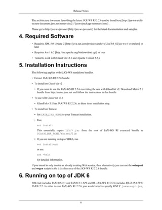 Release Notes
6
The architecture document describing the latest JAX-WS RI 2.2.6 can be found here [http://jax-ws-archi-
tecture-document.java.net/nonav/doc21/?jaxws/package-summary.html] .
Please go to http://jax-ws.java.net [http://jax-ws.java.net/] for the latest documentation and samples.
4. Required Software
• Requires JDK 5.0 Update 2 [http://java.sun.com/products/archive/j2se/5.0_02/jax-ws-ri-overview] or
later
• Requires Ant 1.6.2 [http://ant.apache.org/bindownload.cgi] or later
• Tested to work with GlassFish v3.1 and Apache Tomcat 5.5.x
5. Installation Instructions
The following applies to the JAX-WS standalone bundles.
• Extract JAX-WS RI 2.2.6 bundle
• To install on GlassFish v2
• If you want to use the JAX-WS RI 2.2.6 overriding the one with Glassfish v2, Download Metro 2.1
bundle from http://metro.java.net and follow the instructions in that bundle
• To use with GlassFish v3.1
• GlassFish v3.1 has JAX-WS RI 2.2.6, so there is no installation step.
• To install on Tomcat
• Set CATALINA_HOME to your Tomcat installation.
• Run
ant install
This essentially copies lib/*.jar from the root of JAX-WS RI extracted bundle to
$CATALINA_HOME/shared/lib
• If you are running on top of JDK6, run
ant install-api
or use
ant -help
for detailed information.
If you intend to only invoke an already existing Web service, then alternatively you can use the wsimport
and wsgen scripts in the bin directory of the JAX-WS RI 2.2.6 bundle.
6. Running on top of JDK 6
JDK 6u4 includes JAX-WS 2.1 and JAXB 2.1 API and RI. JAX-WS RI 2.2.6 includes RI of JAX-WS/
JAXB 2.2. In order to run JAX-WS RI 2.2.6 you would need to specify ONLY jaxws-api.jar,
 