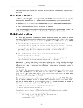 Users Guide
105
a Dispatch-based client in MESSAGE mode may be used to perform non-anonymous ReplyTo/FaultTo
processing.
12.5.1. Implicit behavior
As defined in Describing WS-Addressing in WSDL, If the WSDL contains metadata about the support or
requirement of WS-Addressing, JAX-WS RI runtime enables Addressing feature on the client-side.
• Generates Action, To, MessageID and anonymous ReplyTo headers on the outbound request.
• Any WS-Addressing headers received on the client are processed.
There is no standard extensibility element for Member Submission WS-Addressing and so there is no
implicit behavior defined. It can only be explicitly enabled as described in the next section.
12.5.2. Explicit enabling
If a WSDL does not contain WS-Addressing standard extensibility element, then either W3C WS-Ad-
dressing or Member Submission WS-Addressing can be explicitly enabled using createDispatch and
getPort methods on javax.xml.ws.Service. The following new APIs are added in JAX-WS 2.1:
• <T> Dispatch<T> createDispatch(javax.xml.namespace.QName portName,
java.lang.Class<T> type, Service.Mode mode, WebServiceFeature... features)
• Dispatch<java.lang.Object> createDispatch(javax.xml.namespace.QName
portName, javax.xml.bind.JAXBContext context, Service.Mode mode,
WebServiceFeature... features)
• <T> T getPort(java.lang.Class<T> serviceEndpointInterface,
WebServiceFeature... features)
• <T> T getPort(javax.xml.namespace.QName portName, java.lang.Class<T>
serviceEndpointInterface, WebServiceFeature... features)
Each method is a variation of an already existing method in JAX-WS 2.0. The only addition is an extra var-
arg javax.xml.ws.WebServiceFeature parameter. A WebServiceFeature is a new class
introduced in JAX-WS 2.1 specification used to represent a feature that can be enabled or disabled for
a Web service.
The JAX-WS 2.1 specification defines javax.xml.ws.soap.AddressingFeature to en-
able W3C WS-Addressing on the client side. In addition, the JAX-WS RI also defines
com.sun.xml.ws.developer.MemberSubmissionAddressingFeature to enable Mem-
ber Submission WS-Addressing on the client side.
For example in fromjava-wsaddressing example, in order to enable W3C WS-Address-
ing on a proxy, wsimport is used to generate the AddNumbersImplService class. Then a
port can be obtained using the getAddNumbersImplPort method and passing an instance of
javax.xml.ws.AddressingFeature. The code looks like:
new AddNumbersImplService().getAddNumbersImplPort(new
javax.xml.ws.AddressingFeature());
Similarly, a Dispatch instance with Member Submission WS-Addressing can be created as:
new AddNumbersImplService().createDispatch(
new QName("http://server.fromjava_wsaddressing/",
"AddNumbersImplPort"),
SOAPMessage.class,
 