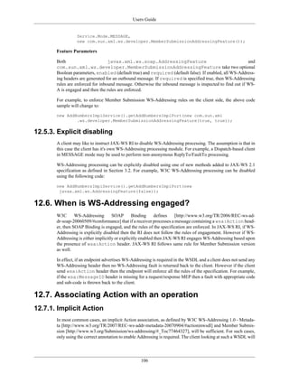 Users Guide
106
Service.Mode.MESSAGE,
new com.sun.xml.ws.developer.MemberSubmissionAddressingFeature());
Feature Parameters
Both javax.xml.ws.soap.AddressingFeature and
com.sun.xml.ws.developer.MemberSubmissionAddressingFeature take two optional
Boolean parameters, enabled (default true) and required (default false). If enabled, all WS-Address-
ing headers are generated for an outbound message. If required is specified true, then WS-Addressing
rules are enforced for inbound message. Otherwise the inbound message is inspected to find out if WS-
A is engaged and then the rules are enforced.
For example, to enforce Member Submission WS-Addressing rules on the client side, the above code
sample will change to:
new AddNumbersImplService().getAddNumbersImplPort(new com.sun.xml
.ws.developer.MemberSubmissionAddressingFeature(true, true));
12.5.3. Explicit disabling
A client may like to instruct JAX-WS RI to disable WS-Addressing processing. The assumption is that in
this case the client has it's own WS-Addressing processing module. For example, a Dispatch-based client
in MESSAGE mode may be used to perform non-anonymous ReplyTo/FaultTo processing.
WS-Addressing processing can be explicitly disabled using one of new methods added to JAX-WS 2.1
specification as defined in Section 3.2. For example, W3C WS-Addressing processing can be disabled
using the following code:
new AddNumbersImplService().getAddNumbersImplPort(new
javax.xml.ws.AddressingFeature(false));
12.6. When is WS-Addressing engaged?
W3C WS-Addressing SOAP Binding defines [http://www.w3.org/TR/2006/REC-ws-ad-
dr-soap-20060509/#conformance] that if a receiver processes a message containing a wsa:Action head-
er, then SOAP Binding is engaged, and the rules of the specification are enforced. In JAX-WS RI, if WS-
Addressing is explicitly disabled then the RI does not follow the rules of engagement. However if WS-
Addressing is either implicitly or explicitly enabled then JAX-WS RI engages WS-Addressing based upon
the presence of wsa:Action header. JAX-WS RI follows same rule for Member Submission version
as well.
In effect, if an endpoint advertises WS-Addressing is required in the WSDL and a client does not send any
WS-Addressing header then no WS-Addressing fault is returned back to the client. However if the client
send wsa:Action header then the endpoint will enforce all the rules of the specification. For example,
if the wsa:MessageID header is missing for a request/response MEP then a fault with appropriate code
and sub-code is thrown back to the client.
12.7. Associating Action with an operation
12.7.1. Implicit Action
In most common cases, an implicit Action association, as defined by W3C WS-Addressing 1.0 - Metada-
ta [http://www.w3.org/TR/2007/REC-ws-addr-metadata-20070904/#actioninwsdl] and Member Submis-
sion [http://www.w3.org/Submission/ws-addressing/#_Toc77464327], will be sufficient. For such cases,
only using the correct annotation to enable Addressing is required. The client looking at such a WSDL will
 