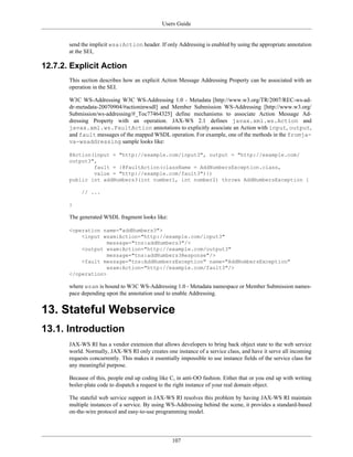 Users Guide
107
send the implicit wsa:Action header. If only Addressing is enabled by using the appropriate annotation
at the SEI,
12.7.2. Explicit Action
This section describes how an explicit Action Message Addressing Property can be associated with an
operation in the SEI.
W3C WS-Addressing W3C WS-Addressing 1.0 - Metadata [http://www.w3.org/TR/2007/REC-ws-ad-
dr-metadata-20070904/#actioninwsdl] and Member Submission WS-Addressing [http://www.w3.org/
Submission/ws-addressing/#_Toc77464325] define mechanisms to associate Action Message Ad-
dressing Property with an operation. JAX-WS 2.1 defines javax.xml.ws.Action and
javax.xml.ws.FaultAction annotations to explicitly associate an Action with input, output,
and fault messages of the mapped WSDL operation. For example, one of the methods in the fromja-
va-wsaddressing sample looks like:
@Action(input = "http://example.com/input3", output = "http://example.com/
output3",
fault = {@FaultAction(className = AddNumbersException.class,
value = "http://example.com/fault3")})
public int addNumbers3(int number1, int number2) throws AddNumbersException {
// ...
}
The generated WSDL fragment looks like:
<operation name="addNumbers3">
<input wsam:Action="http://example.com/input3"
message="tns:addNumbers3"/>
<output wsam:Action="http://example.com/output3"
message="tns:addNumbers3Response"/>
<fault message="tns:AddNumbersException" name="AddNumbersException"
wsam:Action="http://example.com/fault3"/>
</operation>
where wsam is bound to W3C WS-Addressing 1.0 - Metadata namespace or Member Submission names-
pace depending upon the annotation used to enable Addressing.
13. Stateful Webservice
13.1. Introduction
JAX-WS RI has a vendor extension that allows developers to bring back object state to the web service
world. Normally, JAX-WS RI only creates one instance of a service class, and have it serve all incoming
requests concurrently. This makes it essentially impossible to use instance fields of the service class for
any meaningful purpose.
Because of this, people end up coding like C, in anti-OO fashion. Either that or you end up with writing
boiler-plate code to dispatch a request to the right instance of your real domain object.
The stateful web service support in JAX-WS RI resolves this problem by having JAX-WS RI maintain
multiple instances of a service. By using WS-Addressing behind the scene, it provides a standard-based
on-the-wire protocol and easy-to-use programming model.
 