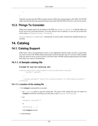 Users Guide
109
}
}
Typically you then pass this EPR to remote systems. When they send messages to this EPR, JAX-WS RI
makes sure that the particular exported instance associated with that EPR will receive a service invocation.
13.3. Things To Consider
When you no longer need to tie an instance to the EPR, use unexport(Object) so that the object can
be GC-ed (or else you'll leak memory). You may choose to do so explicitly, or you can rely on the time
out by using setTimeout(long, Callback).
StatefulWebServiceManager is thread-safe. It can be safely invoked from multiple threads con-
currently.
14. Catalog
14.1. Catalog Support
Often times, such as for performance reason or your application specific needs, you have a need where
you want to resolve the WSDL/Schema documents resolved from the copy of it you have either bundled
with your client or server or just to resolve it not from where a WSDL/schema imports points to but rather
from where you want it to be picked up.
14.1.1. A Sample catalog file
Example 36. jax-ws-catalog.xml
<catalog xmlns="urn:oasis:names:tc:entity:xmlns:xml:catalog"
prefer=" system">
...
< system systemId=" http://foo.org/hello?wsdl" uri="HelloService.wsdl"/>
</catalog>
14.1.1.1. Location of the catalog file
• For wsimport command-line or ant task
• use -catalog option to pass the catalog file. The name of the catalog file does not matter for
wsimport tool but for consistency you may like to call it jax-ws-catalog.xml
• use
<wsimport catalog="''>
or
<xmlcatalog ... />
with wsimport ant task
• Client Runtime
 