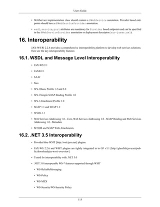 Users Guide
113
• WebService implementation class should contain a @WebService annotation. Provider based end-
points should have a @WebServiceProvider annotation.
• wsdl, service, port attributes are mandatory for Provider based endpoints and can be specified
in the @WebServiceProvider annotation or deployment descriptor (sun-jaxws.xml).
16. Interoperability
JAX-WS RI 2.2.6 provides a comprehensive interoperability platform to develop web services solutions.
Here are the key interoperability features:
16.1. WSDL and Message Level Interoperability
• JAX-WS 2.1
• JAXB 2.1
• SAAJ
• Stax
• WS-I Basic Profile 1.2 and 2.0
• WS-I Simple SOAP Binding Profile 1.0
• WS-I Attachment Profile 1.0
• SOAP 1.1 and SOAP 1.2
• WSDL 1.1
• Web Services Addressing 1.0 - Core, Web Services Addressing 1.0 - SOAP Binding and Web Services
Addressing 1.0 - Metadata
• MTOM and SOAP With Attachments
16.2. .NET 3.5 Interoperability
• Provided thru WSIT [http://wsit.java.net] plugins.
• JAX-WS 2.2.6 and WSIT plugins are tightly integrated in to GF v3.1 [http://glassfish.java.net/pub-
lic/downloadsjax-ws-ri-overview]
• Tested for interoperability with .NET 3.0
• .NET 3.0 interoperable WS-* features supported through WSIT
• WS-ReliableMessaging
• WS-Policy
• WS-MEX
• WS-Security/WS-Security Policy
 