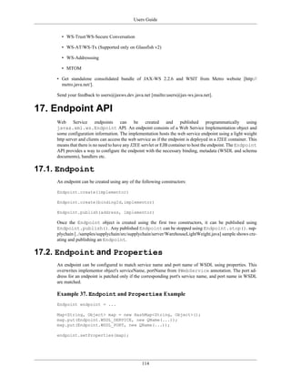 Users Guide
114
• WS-Trust/WS-Secure Conversation
• WS-AT/WS-Tx (Supported only on Glassfish v2)
• WS-Addresssing
• MTOM
• Get standalone consolidated bundle of JAX-WS 2.2.6 and WSIT from Metro website [http://
metro.java.net/].
Send your feedback to users@jaxws.dev.java.net [mailto:users@jax-ws.java.net].
17. Endpoint API
Web Service endpoints can be created and published programmatically using
javax.xml.ws.Endpoint API. An endpoint consists of a Web Service Implementation object and
some configuration information. The implementation hosts the web service endpoint using a light weight
http server and clients can access the web service as if the endpoint is deployed in a J2EE container. This
means that there is no need to have any J2EE servlet or EJB container to host the endpoint. The Endpoint
API provides a way to configure the endpoint with the necessary binding, metadata (WSDL and schema
documents), handlers etc.
17.1. Endpoint
An endpoint can be created using any of the following constructors:
Endpoint.create(implementor)
Endpoint.create(bindingId,implementor)
Endpoint.publish(address, implementor)
Once the Endpoint object is created using the first two constructors, it can be published using
Endpoint.publish(). Any published Endpoint can be stopped using Endpoint.stop(). sup-
plychain [../samples/supplychain/src/supplychain/server/WarehouseLightWeight.java] sample shows cre-
ating and publishing an Endpoint.
17.2. Endpoint and Properties
An endpoint can be configured to match service name and port name of WSDL using properties. This
overwrites implementor object's serviceName, portName from @WebService annotation. The port ad-
dress for an endpoint is patched only if the corresponding port's service name, and port name in WSDL
are matched.
Example 37. Endpoint and Properties Example
Endpoint endpoint = ...
Map<String, Object> map = new HashMap<String, Object>();
map.put(Endpoint.WSDL_SERVICE, new QName(...));
map.put(Endpoint.WSDL_PORT, new QName(...));
endpoint.setProperties(map);
 