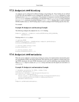Users Guide
115
17.3. Endpoint and Binding
An endpoint can be configured for different bindings using binding ids. These binding ids are defined
in JAX-WS API and endpoint can be configured by specifying @BindingType annotation or using
binding id in the Endpoint() constructors. The parameter in constructor overwrites binding defined by
@BindingType annotation. If the binding is not specified using @BindingType or using a parameter
in Endpoint() constructor, the default binding is SOAP1.1/HTTP. Binding object is used to configure
MTOM, handler chain etc. SOAP binding object is used to configure SOAP binding specifics like roles.
For example:
Example 38. Endpoint and Binding Example
The following configures the endpoint for XML/HTTP binding.
Endpoint endpoint = Endpoint.create(HTTPBinding.HTTP_BINDING,
implementor);
Working with a Binding object:
// setting MTOM
SOAPBinding binding = (SOAPBinding) endpoint.getBinding();
binding.setMTOMEnabled(true);
// setting SOAP binding roles
binding.setRoles(...);
// setting handler chain
binding.setHandlerChain(...);
17.4. Endpoint and metadata
When the service endpoint is created using existing java classes, the implementation dynamically gener-
ates and publishes WSDL and schema documents. But when the service endpoint is created using exist-
ing WSDL documents, the same WSDL documents can be used for publishing using metadata facility.
When a Source object is created, set systemId always and make sure the imports are resolvable w.r.t
systemIds.
Example 39. Endpoint and metadata Example
// metadata processing for WSDL, schema files
List<File> metadataFile =...
List<Source> metadata = new ArrayList<Source>();
for (File file : metadataFile) {
Source source = new StreamSource(new FileInputStream(file));
source.setSystemId(file.toURL().toExternalForm());
metadata.add(source);
}
endpoint.setMetadata(metadata);
 