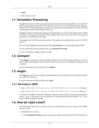 Tools
117
3. wsgen
4. How do I pick a tool?
1.1. Annotation Processing
The apt tool provides a facility for programmatically processing the annotations added to Java by JSR 175
[http://www.jcp.org/en/jsr/detail?id=175], Metadata Facility for the Java TM Programming Language.
In brief, JSR 175 allows programmers to declare new kinds of structured modifiers that can be associated
with program elements, fields, methods, classes, etc.
The javac completely replaced functionality provided by apt. It was done within implementation of JSR
269 [http://www.jcp.org/en/jsr/detail?id=269], Pluggable Annotation Processing API. So it's expected
programmers to use javac instead of apt.
Using javac with JAX-WS annotation processor will generates the portable artifacts used in JAX-WS
services.
Be aware that the apt tool and its associated API, com.sun.mirror.*, are being deprecated in JDK 7.
For more information on this compiler please see Annotation Processing.
For more information on apt tool please see: apt.
1.2. wsimport
The wsimport tool generates JAX-WS portable artifacts used in JAX-WS clients and services. The tool
reads a WSDL and generates all the required artifacts for web service development, deployment, and
invocation.
For more information on this tool please see: wsimport.
1.3. wsgen
The wsgen tool reads a service endpoint implementation class and generates all of the portable artifacts
for a JAX-WS web service..
For more information on this tool please see: wsgen.
1.3.1. Running on JDK6
• Copy JAXWS_HOME/lib/jaxws-api.jar to $JDK6_HOME/jre/lib/endorsed directory
• Copy JAXWS_HOME/lib/jaxb-api.jar to $JDK6_HOME/jre/lib/endorsed directory
For details see Endorsed Directory Mechanism [http://java.sun.com/j2se/1.5.0/docs/guide/standards/].
Above, JAXWS_HOME points to the root directory of the extracted JAX-WS RI bundle. JDK6_HOME
points to JDK 6 installation directory.
1.4. How do I pick a tool?
The following lists the process to create a web service starting from Java sources, classes, and a WSDL
file (server side):
1. Starting from Java sources:
a. Use annotationProcessing Ant task to generate the artifacts required by the JAX-WS specification.
 